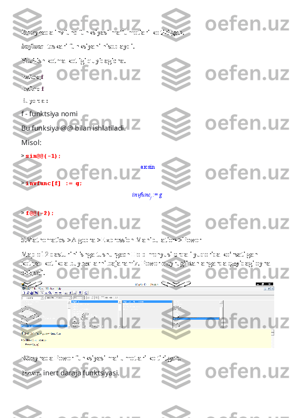 Bu oynada invfunc funksiyasi ma’lumotlari keltirilgan.
invfunc-  teskari funksiyani hisoblaydi.
Yozilish ketma-ketligi quyidagicha.
invfunc[ f ]
Invfunc[ f ]
Bu yerda :
f - funktsiya nomi
Bu funksiya @@ bilan ishlatiladi.
Misol:
>  sin@@(-1);arcsin
>  invfunc[f] := g;	
 := 	invfunc	f	g
>  f@@(-2);
5.Mathematics->Algebra->Expression Manipulation->Power
Maple 12 dasturini ishga tushurgach Help menyusi orqali yuqorida ko’rsatilgan 
ketma- ketlikda buyruqlarni bajaramiz. Power buyrug’i tanlanganda quyidagi oyna 
chiqadi. 
Bu oynada Power funksiyasi ma’lumotlari keltirilgan.
Power-  inert daraja funktsiyasi. 