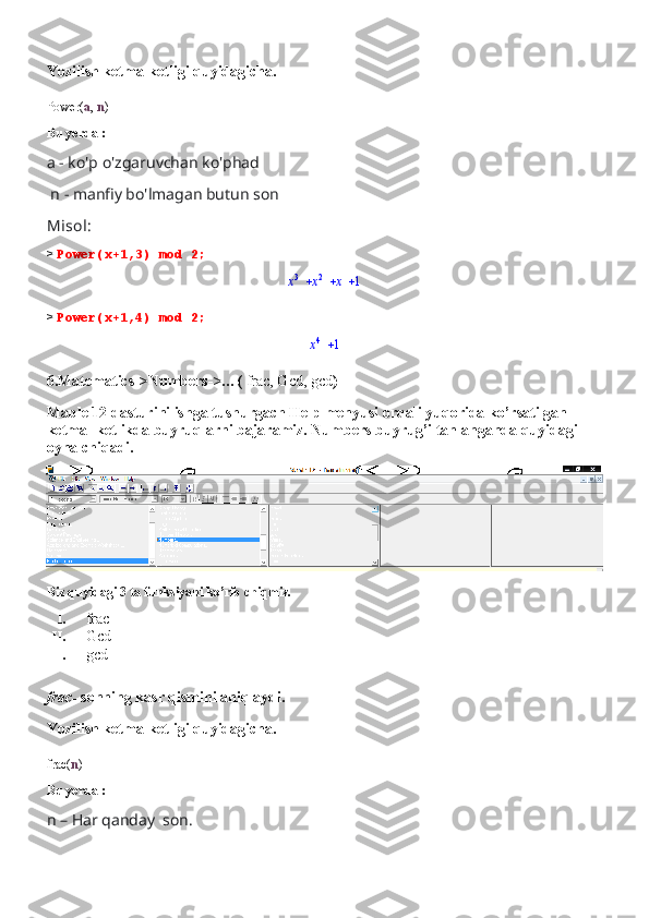 Yozilish ketma-ketligi quyidagicha.
Power( a ,  n )
Bu yerda :
a - ko'p o'zgaruvchan ko'phad
 n - manfiy bo'lmagan butun son
Misol:
>  Power(x+1,3) mod 2;			x
3	x 2	x	1
>  Power(x+1,4) mod 2;	
x4	1
6.Matematics->Numbers->…(  frac, Gcd, gcd )
Maple 12 dasturini ishga tushurgach Help menyusi orqali yuqorida ko’rsatilgan 
ketma- ketlikda buyruqlarni bajaramiz. Numbers buyrug’i tanlanganda quyidagi 
oyna chiqadi.
Biz quyidagi 3 ta funksiyani ko’rib chiqmiz.
I. frac
II. Gcd
III. gcd
frac-  sonning kasr qismini aniqlaydi.
Yozilish ketma-ketligi quyidagicha.
frac( n )
Bu yerda :
n – Har qanday  son. 