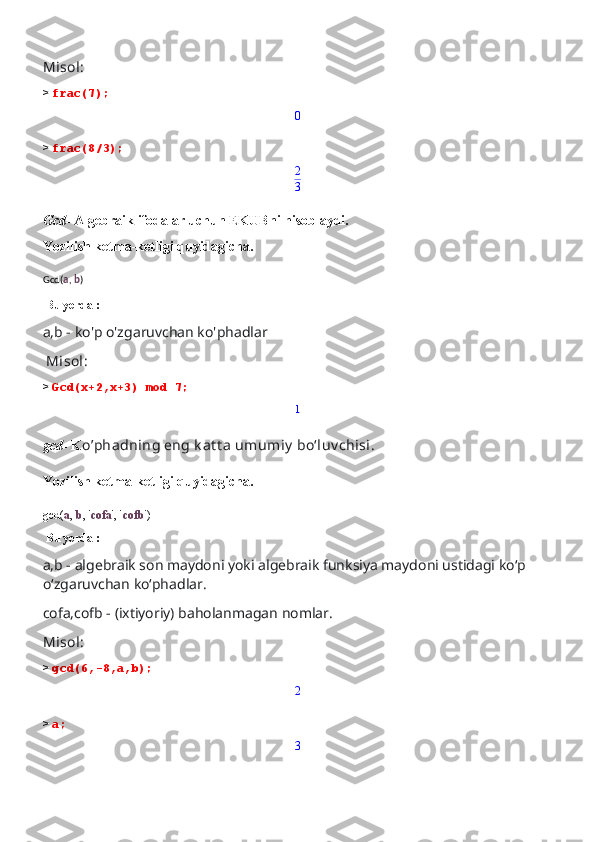 Misol:
>  frac(7);0
>  frac(8/3);
2
3
Gcd-  Algebraik ifodalar uchun EKUBni hisoblaydi.
Yozilish ketma-ketligi quyidagicha.
Gcd( a ,  b )
 Bu yerda :
a,b - ko'p o'zgaruvchan ko'phadlar
 Misol:
>  Gcd(x+2,x+3) mod 7;
1
gcd-  K o’phadning eng k at t a umumiy  boʻluv chisi.
Yozilish ketma-ketligi quyidagicha.
gcd( a ,  b , ' cofa ', ' cofb ')
 Bu yerda :
a,b - algebraik son maydoni yoki algebraik funksiya maydoni ustidagi ko‘p 
o‘zgaruvchan ko‘phadlar.
cofa,cofb - (ixtiyoriy) baholanmagan nomlar.
Misol:
>  gcd(6,-8,a,b); 
2
>  a; 
3 