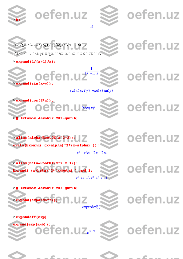 >  b; -4
Berilgan topshiriqning bajarilish qismi.
Har bir funksiyalarga misollar ko’rib chiqamiz.
>  expand(1/(x+1)/x);
1	
(	)	x	1	x
>  expand(sin(x+y));	
	(	)	sin	x	(	)	cos	y	(	)	cos	x	(	)	sin	y
>  expand(cos(2*x));	
	2	(	)	cos	x	2	1
>  # Axtamov Javohir 203-guruh;
>  alias(alpha=RootOf(x^2-2)):
evala(Expand( (x+alpha)^2*(x-alpha) ));	
			x3	x2	2x	2
>  alias(beta=RootOf(x^2+x+1)):
Expand( (x+beta)^2*(x-beta) ) mod 2;	
				x
3	x	x 2	x	1
>  # Axtamov Javohir 203-guruh;
>  expand(expandoff());	
()	expandoff
>  expandoff(exp);
expand(exp(a+b));	
e(	)	a	b 