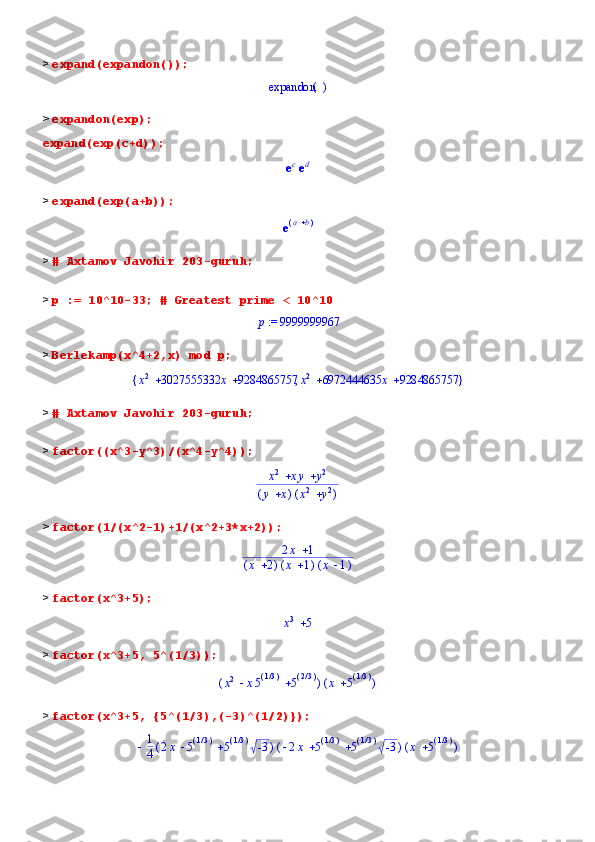 >  expand(expandon());()	expandon
>  expandon(exp);
expand(exp(c+d));	
eced
>  expand(exp(a+b));	
e(	)	a	b
>  # Axtamov Javohir 203-guruh;
>  p := 10^10-33; # Greatest prime < 10^10	
 := p	9999999967
>  Berlekamp(x^4+2,x) mod p;	
{	}	,			x2	3027555332	x	9284865757			x2	6972444635	x	9284865757
>  # Axtamov Javohir 203-guruh;
>  factor((x^3-y^3)/(x^4-y^4));	
		x2	xy	y2	
(	)	y	x	(	)	x2	y2
>  factor(1/(x^2-1)+1/(x^2+3*x+2));
2 x 1
( )x 2 ( )x 1 ( )x 1
>  factor(x^3+5);	
x3	5
>  factor(x^3+5, 5^(1/3));	
(	)			x2	x5(	)/13	5(	)/23	(	)	x	5(	)/13
>  factor(x^3+5, {5^(1/3),(-3)^(1/2)});
 1
4 ( ) 2 x 5 ( )/1 3
5 ( )/1 3
-3 ( )  2 x 5 ( )/1 3
5 ( )/1 3
-3 ( )x 5 ( )/1 3 