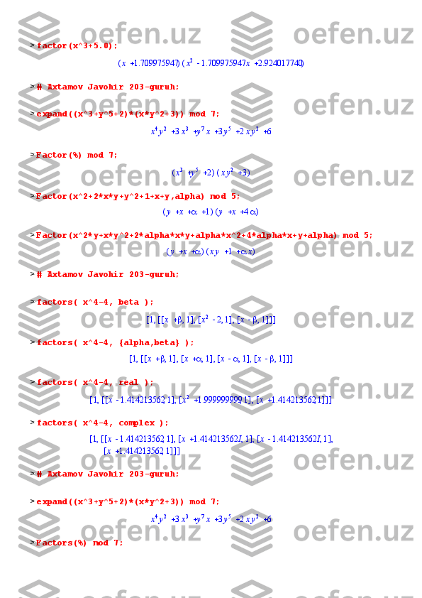 >  factor(x^3+5.0);(	)	x	1.709975947	(	)			x2	1.709975947	x	2.924017740
>  # Axtamov Javohir 203-guruh;
>  expand((x^3+y^5+2)*(x*y^2+3)) mod 7;	
					x4y2	3x3	y7x	3y5	2xy2	6
>  Factor(%) mod 7;	
(	)			x3	y5	2	(	)		xy2	3
>  Factor(x^2+2*x*y+y^2+1+x+y,alpha) mod 5;	
(	)				y	x		1	(	)			y	x	4
>  Factor(x^2*y+x*y^2+2*alpha*x*y+alpha*x^2+4*alpha*x+y+alpha) mod 5;	
(	)			y	x		(	)			xy	1		x
>  # Axtamov Javohir 203-guruh;
>  factors( x^4-4, beta );	
[	]	,1	[	]	,	,	[	]	,	x		1	[	]	,	x2	2	1	[	]	,	x		1
>  factors( x^4-4, {alpha,beta} );	
[	]	,1	[	]	,	,	,	[	]	,	x		1	[	]	,	x		1	[	]	,	x		1	[	]	,	x		1
>  factors( x^4-4, real );	
[	]	,1	[	]	,	,	[	]	,	x	1.414213562	1	[	]	,	x2	1.999999999	1	[	]	,	x	1.414213562	1
>  factors( x^4-4, complex );
1 [ ],x 1.414213562 1 [ ],x 1.414213562 I 1 [ ],x 1.414213562 I 1, , ,[,[
[ ],x 1.414213562 1 ] ]
>  # Axtamov Javohir 203-guruh;
>  expand((x^3+y^5+2)*(x*y^2+3)) mod 7;	
					x4y2	3x3	y7x	3y5	2xy2	6
>  Factors(%) mod 7; 