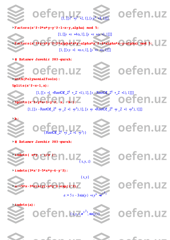 [	]	,1	[	]	,	[	]	,			x3	y5	2	1	[	]	,		xy2	3	1>  Factors(x^2+2*x*y+y^2+1+x+y,alpha) mod 5;	
[	]	,1	[	]	,	[	]	,			y	x	4	1	[	]	,				y	x		1	1
>  Factors(x^2*y+x*y^2+2*alpha*x*y+alpha*x^2+4*alpha*x+y+alpha) mod 5;	
[	]	,1	[	]	,	[	]	,			xy	1		x	1	[	]	,			y	x		1
>  # Axtamov Javohir 203-guruh;
>  with(PolynomialTools):
Splits(x^2+x+1,x);	
[	]	,1	[	]	,	[	]	,			x	1	(	)	RootOf			_Z	2	_Z	1	1	[	]	,	x	(	)	RootOf			_Z	2	_Z	1	1
>  Splits(x^2+y*x+1+y^2, x, 'b');	
[	]	,1	[	]	,	[	]	,	x	(	)	RootOf				_Z	2	y_Z	1	y2	1	[	]	,			x	y	(	)	RootOf				_Z	2	y_Z	1	y2	1
>  b;
                                    	
{	}	(	)	RootOf				_Z	2	y_Z	1	y2
>  # Axtamov Javohir 203-guruh;
>  indets( x*y + z/x );
{	}	,	,	x	y	z
>  indets(3*x^2-5*x*y+6-y^2);	
{	}	,x	y
>  a:=5*x-3*sin(y)+x*y^4+exp(z^2);
 := a   5 x 3 ( )sin y x y	
4 e	(	)z2
>  indets(a);	
{	}	,	,	,	,	x	y	z	e(	)z2	
(	)	sin	y 