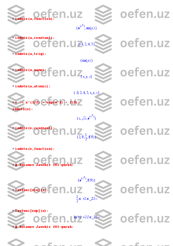 >  indets(a,function);
{ },e(	)z2 ( )sin y
>  indets(a,constant);	
{	}	,	,	,	-3	2	4	5
>  indets(a,trig);	
{	}	(	)	sin	y
>  indets(a,name);	
{	}	,	,	x	y	z
>  indets(a,atomic);	
{	}	,	,	,	,	,	,	-3	2	4	5	x	y	z
>  e := x^(1/2) + exp(x^2) + f(9):
indets(e);
{ }, ,x x e	
(	)x2
>  indets(e,constant);
{ }, , ,2 9 1
2 ( )f 9
>  indets(e,function);
>  # Axtamov Javohir 203-guruh;	
{	}	,	e(	)x2	
(	)	f9
>  Invfunc[sin](1);	
	1
2	2_Z1~
>  Invfunc[exp](x);	
	(	)	ln	x	2I_Z2~
>  # Axtamov Javohir 203-guruh; 