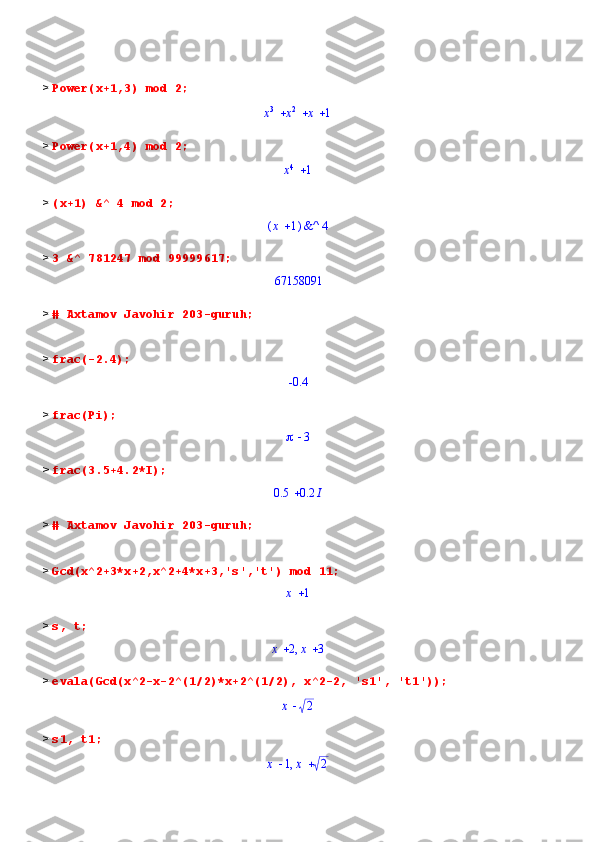 >  Power(x+1,3) mod 2;			x
3	x 2	x	1
>  Power(x+1,4) mod 2;	
x4	1
>  (x+1) &^ 4 mod 2;	
(	)	x	1	&^	4
>  3 &^ 781247 mod 99999617;	
67158091
>  # Axtamov Javohir 203-guruh;
>  frac(-2.4);	
-0.4
>  frac(Pi);
	3
>  frac(3.5+4.2*I);	
	0.5	0.2	I
>  # Axtamov Javohir 203-guruh;
>  Gcd(x^2+3*x+2,x^2+4*x+3,'s','t') mod 11;	
x	1
>  s, t;
,	x	2	x	3
>  evala(Gcd(x^2-x-2^(1/2)*x+2^(1/2), x^2-2, 's1', 't1'));	
x	2
>  s1, t1;	
,	x	1	x	2 