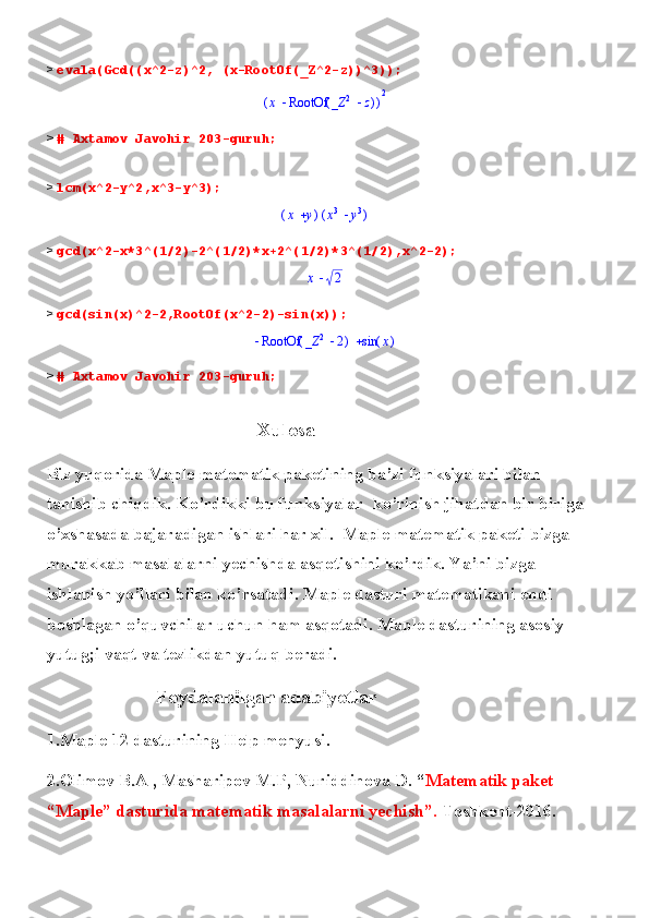 >  evala(Gcd((x^2-z)^2, (x-RootOf(_Z^2-z))^3));(	)	x	(	)	RootOf		_Z	2	z	2
>  # Axtamov Javohir 203-guruh;
>  lcm(x^2-y^2,x^3-y^3);	
(	)	x	y	(	)	x3	y3
>  gcd(x^2-x*3^(1/2)-2^(1/2)*x+2^(1/2)*3^(1/2),x^2-2);	
x	2
>  gcd(sin(x)^2-2,RootOf(x^2-2)-sin(x));	
		(	)	RootOf		_Z	2	2	(	)	sin	x
>  # Axtamov Javohir 203-guruh;
                                           Xulosa
Biz yuqorida Maple matematik paketining ba’zi funksiyalari bilan 
tanishib chiqdik. Ko’rdikki bu funksiyalar  ko’rinish jihatdan bir biriga 
o’xshasada bajaradigan ishlari har xil.  Maple matematik paketi bizga 
murakkab masalalarni yechishda asqotishini ko’rdik. Ya’ni bizga 
ishlanish yo’llari bilan ko’rsatadi. Maple dasturi matematikani endi 
boshlagan o’quvchilar uchun ham asqotadi. Maple dasturining asosiy 
yutug;i vaqt va tezlikdan yutuq beradi.
                          Foydalanilgan adabiyotlar
1.Maple 12 dasturining Help menyusi.
2.Olimov B.A , Masharipov M.P, Nuriddinova D. “ Matematik paket 
“Maple” dasturida matematik masalalarni yechish”.  Toshkent - 2016. 