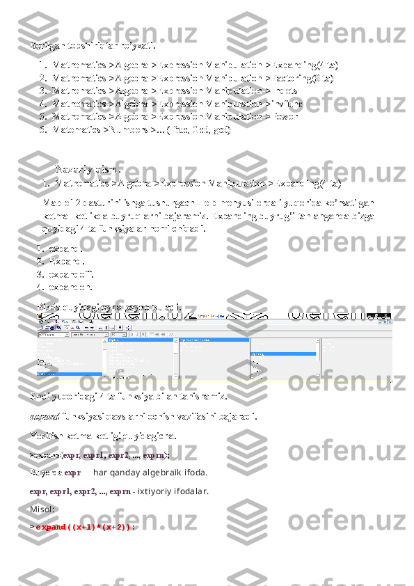 Berilgan topshiriqlar ro’yxati.
1. Mathematics->Algebra->Expression Manipulation->Expanding(4 ta)
2. Mathematics->Algebra->Expression Manipulation->Factoring(8 ta)
3. Mathematics->Algebra->Expression Manipulation->Indets
4. Mathematics->Algebra->Expression Manipulation->invfunc
5. Mathematics->Algebra->Expression Manipulation->Power
6. Matematics->Numbers->…(  frac, Gcd, gcd )
Nazariy qism.
1. Mathematics->Algebra->Expression Manipulation->Expanding(4 ta)
Maple 12 dasturini ishga tushurgach Help menyusi orqali yuqorida ko’rsatilgan 
ketma- ketlikda buyruqlarni bajaramiz. Expanding buyrug’i tanlanganda bizga 
quyidagi 4 ta funksiyalar nomi chiqadi.
1. expand.
2. Expand.
3. expandoff.
4. expandon.
Bizda quyidagi oyna paydo buladi.
Endi yuqoridagi 4 ta funksiya bilan tanishamiz.
expand -funksiyasi qavslarni ochish vazifasini bajaradi.
Yozilish ketma-ketligi quyidagicha.
> expand( expr ,  expr1 ,  expr2 , ...,  exprn );
Bu yerda  expr    -  har qanday  algebraik  ifoda.
expr ,  expr1 ,  expr2 , ...,  exprn -  ixt iy oriy  ifodalar.
Misol:
>  expand((x+1)*(x+2)); 