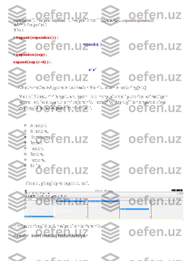 expandon  funksiyasi  expand   funksiyasi orqali ifodalanadi.  expand(expandon()) 
ko’rinishida yoziladi .
Misol:
>  expand(expandon());()	expandon
>  expandon(exp);
expand(exp(c+d));	
eced
    2.Mathematics->Algebra->Expression Manipulation->Factoring( 8 ta )
Maple 12 dasturini ishga tushurgach Help menyusi orqali yuqorida ko’rsatilgan 
ketma- ketlikda buyruqlarni bajaramiz. Factoring  buyrug’i tanlanganda bizga 
quyidagi 8 ta funksiyalar nomi chiqadi.
 AFactor.
 AFactors.
 Berlekamp.
 factor.
 Factor.
 factors.
 Factors.
 Splits
Bizda quyidagi oyna paydo buladi.
Endi yuqoridagi 8 ta funksiya bilan tanishamiz.
AFactor-   inert mutlaq faktorizatsiya. 