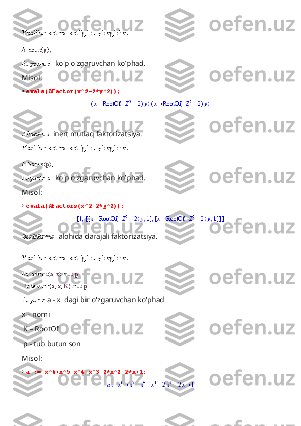 Yozilish ketma-ketligi quyidagicha.
AFactor( p );
Bu yerda p-   ko'p o'zgaruvchan ko’phad.
Misol:
>  evala(AFactor(x^2-2*y^2));(	)	x	(	)	RootOf		_Z	2	2	y	(	)	x	(	)	RootOf		_Z	2	2	y
AFactors -  inert mutlaq faktorizatsiya.
Yozilish ketma-ketligi quyidagicha.
AFactors( p );
Bu yerda p-   ko'p o'zgaruvchan ko’phad.
Misol:
>  evala(AFactors(x^2-2*y^2));	
[	]	,1	[	]	,	[	]	,	x	(	)	RootOf		_Z	2	2	y	1	[	]	,	x	(	)	RootOf		_Z	2	2	y	1
Berlekamp-   alohida darajali faktorizatsiya.
Yozilish ketma-ketligi quyidagicha.
Berlekamp( a ,  x ) mod  p
 Berlekamp( a ,  x ,  K ) mod  p
Bu yerda  a - x  dagi bir o'zgaruvchan ko'phad
x – nomi
 K – RootOf
 p - tub butun son
Misol:
>  a := x^6+x^5+x^4+x^3+2*x^2+2*x+1;	
 := a							x6	x5	x4	x3	2x2	2x	1 