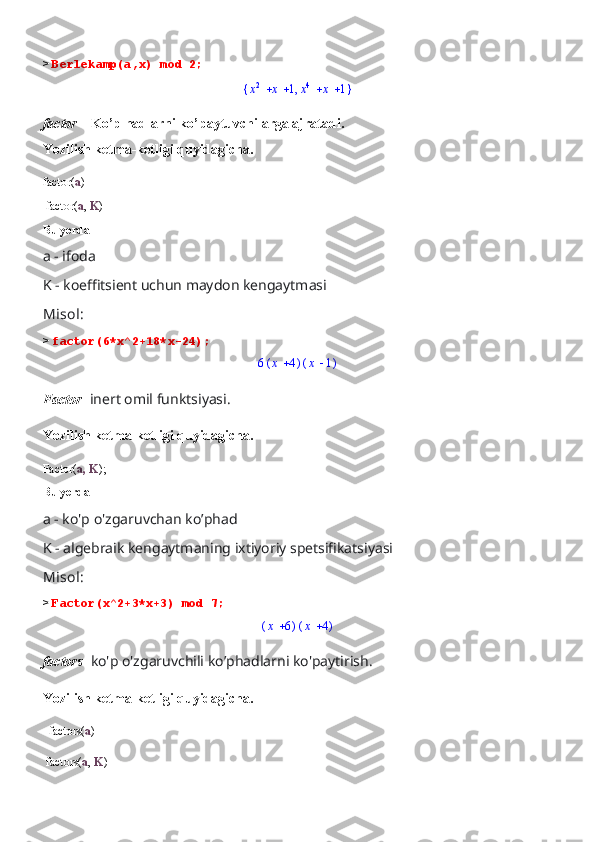 >  Berlekamp(a,x) mod 2;{	}	,			x2	x	1			x4	x	1
factor –  Ko’p hadlarni ko’paytuvchilarga ajratadi.
Yozilish ketma-ketligi quyidagicha.
factor( a )
 factor( a ,  K )
Bu yerda 
a - ifoda 
K - koeffitsient uchun maydon kengaytmasi
Misol:
>  factor(6*x^2+18*x-24);	
6(	)	x	4	(	)	x	1
Factor-  inert omil funktsiyasi.
Yozilish ketma-ketligi quyidagicha.
Factor( a, K );
Bu yerda 
a - ko'p o'zgaruvchan ko’phad
K - algebraik kengaytmaning ixtiyoriy spetsifikatsiyasi
Misol:
>  Factor(x^2+3*x+3) mod 7;	
(	)	x	6	(	)	x	4
factors-  ko'p o'zgaruvchili ko’phadlarni ko'paytirish.
Yozilish ketma-ketligi quyidagicha.
  factors( a )
 factors( a ,  K ) 