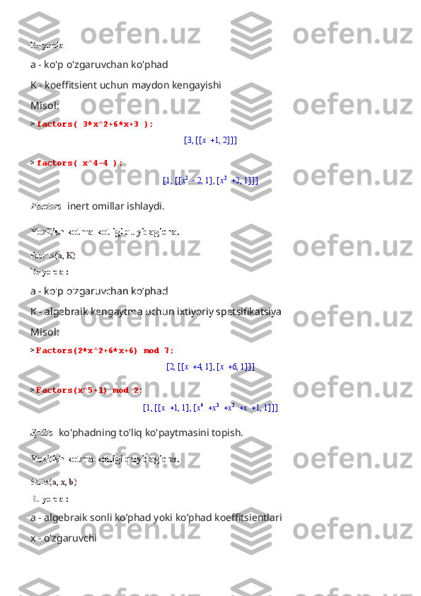 Bu yerda 
a - ko'p o'zgaruvchan ko'phad 
K - koeffitsient uchun maydon kengayishi
Misol:
>  factors( 3*x^2+6*x+3 );[	]	,3	[	]	[	]	,	x	1	2
>  factors( x^4-4 );	
[	]	,1	[	]	,	[	]	,	x2	2	1	[	]	,	x2	2	1
Factors-  inert omillar ishlaydi.
Yozilish ketma-ketligi quyidagicha.
Factors( a ,  K )
Bu yerda :
a - ko'p o'zgaruvchan ko’phad 
K - algebraik kengaytma uchun ixtiyoriy spetsifikatsiya
Misol:
>  Factors(2*x^2+6*x+6) mod 7;	
[	]	,2	[	]	,	[	]	,	x	4	1	[	]	,	x	6	1
>  Factors(x^5+1) mod 2;	
[	]	,1	[	]	,	[	]	,	x	1	1	[	]	,					x4	x3	x2	x	1	1
Splits-  ko'phadning to'liq ko'paytmasini topish.
Yozilish ketma-ketligi quyidagicha.
Splits( a ,  x ,  b )
Bu yerda :
a - algebraik sonli ko’phad yoki ko’phad koeffitsientlari 
x - o'zgaruvchi 