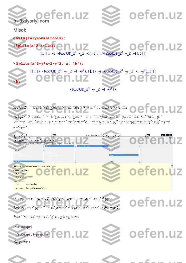 b - (ixtiyoriy) nom
Misol:
>  with(PolynomialTools):
> Splits(x^2+x+1,x);[	]	,1	[	]	,	[	]	,			x	1	(	)	RootOf			_Z	2	_Z	1	1	[	]	,	x	(	)	RootOf			_Z	2	_Z	1	1
>  Splits(x^2+y*x+1+y^2, x, 'b');	
[	]	,1	[	]	,	[	]	,	x	(	)	RootOf				_Z	2	y_Z	1	y2	1	[	]	,			x	y	(	)	RootOf				_Z	2	y_Z	1	y2	1
>  b;	
{	}	(	)	RootOf				_Z	2	y_Z	1	y2
3.  Mathematics->Algebra->Expression Manipulation->Indets
Maple 12 dasturini ishga tushurgach Help menyusi orqali yuqorida ko’rsatilgan 
ketma- ketlikda buyruqlarni bajaramiz. Indets buyrug’i tanlanganda quyidagi oyna 
chiqadi.
Bu oynada indets funksiyasi ma’lumotlari keltirilgan.
indets-  berilgan funksiyadagi o’zgaruvchilarni aniqlaydi.
Yozilish ketma-ketligi quyidagicha.
indets( expr ) 
indets( expr ,  typename )
Bu yerda : 