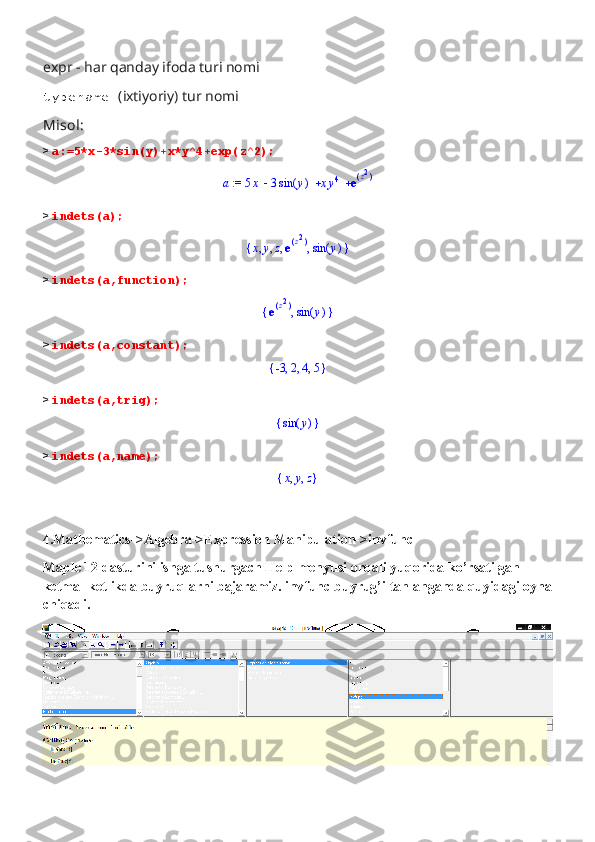 expr - har qanday ifoda turi nomi 
typename- (ixtiyoriy) tur nomi
Misol:
>  a:=5*x-3*sin(y)+x*y^4+exp(z^2);
 := a   5 x 3 ( )sin y x y4 e	(	)z2
>  indets(a);	
{	}	,	,	,	,	x	y	z	e(	)z2	
(	)	sin	y
>  indets(a,function);
{ },e	
(	)z2 ( )sin y
>  indets(a,constant);	
{	}	,	,	,	-3	2	4	5
>  indets(a,trig);	
{	}	(	)	sin	y
>  indets(a,name);	
{	}	,	,	x	y	z
4.Mathematics->Algebra->Expression Manipulation->invfunc
Maple 12 dasturini ishga tushurgach Help menyusi orqali yuqorida ko’rsatilgan 
ketma- ketlikda buyruqlarni bajaramiz. invfunc buyrug’i tanlanganda quyidagi oyna
chiqadi.  