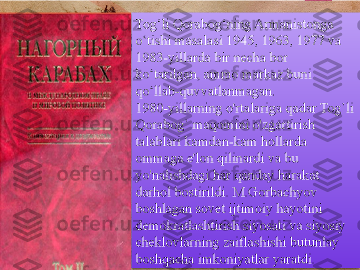 Tog‘li Qorabog‘ning Armanistonga 
o‘tishi masalasi 1945, 1963, 1977 va 
1983-yillarda bir necha bor 
ko‘tarilgan, ammo markaz buni 
qo‘llab-quvvatlanmagan. 
1980-yillarning o'rtalariga qadar Tog`li 
Qorabog` maqomini o'zgartirish 
talablari kamdan-kam hollarda 
ommaga e'lon qilinardi va bu 
yo'nalishdagi har qanday harakat 
darhol bostirildi.  M.Gorbachyov 
boshlagan sovet ijtimoiy hayotini 
demokratlashtirish siyosati va siyosiy 
cheklovlarning zaiflashishi butunlay 
boshqacha imkoniyatlar yaratdi.          