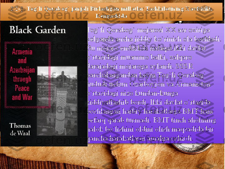 2.2-§.  Tog`li Qorabog` janjali Birlashgan millatlar Tashkilotining Xavfsizlik 
Kengashida
Tog`li Qorabog` mojarosi XX asr oxiriga 
kelganda ancha jiddiy ko`rinish ola boshladi. 
Bu mojaro endilikda nafaqat ikki davlat 
o`rtasidagi muammo balki, xalqaro 
darajadagi mojaroga aylandi. SSSR 
parchalangandan keyin Tog`li Qorabog` 
hududi uchun Ozarboyjon va Armaniston 
o`rtasidagi nizo kundan-kunga 
ziddiyatlashib bordi. Ikki davlat o`rtasida 
boshlangan harbiy harakatlarga BMT ham 
befarq qarab turmadi. BMT tinch aholining 
halok bo`lishini oldini olish maqsadida bir 
qancha harakatlarni amalga oshirdi.           