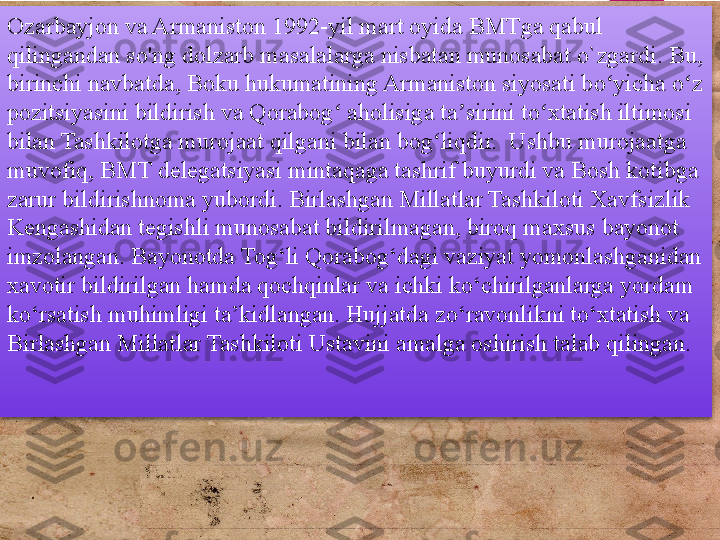 Ozarbayjon va Armaniston 1992-yil mart oyida BMTga qabul 
qilingandan so'ng dolzarb masalalarga nisbatan munosabat o`zgardi. Bu, 
birinchi navbatda, Boku hukumatining Armaniston siyosati bo yicha o z ʻ ʻ
pozitsiyasini bildirish va Qorabog  aholisiga ta sirini to xtatish iltimosi 	
ʻ ʼ ʻ
bilan Tashkilotga murojaat qilgani bilan bog liqdir.  Ushbu murojaatga 	
ʻ
muvofiq, BMT delegatsiyasi mintaqaga tashrif buyurdi va Bosh kotibga 
zarur bildirishnoma yubordi. Birlashgan Millatlar Tashkiloti Xavfsizlik 
Kengashidan tegishli munosabat bildirilmagan, biroq maxsus bayonot 
imzolangan. Bayonotda Tog‘li Qorabog‘dagi vaziyat yomonlashganidan 
xavotir bildirilgan hamda qochqinlar va ichki ko‘chirilganlarga yordam 
ko‘rsatish muhimligi ta’kidlangan. Hujjatda zo‘ravonlikni to‘xtatish va 
Birlashgan Millatlar Tashkiloti Ustavini amalga oshirish talab qilingan.         