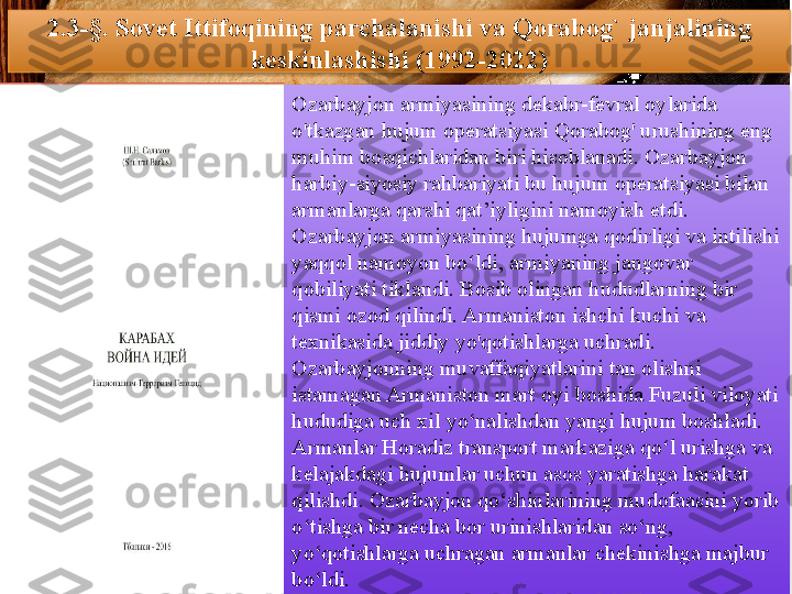 2.3-§.  Sovet Ittifoqining parchalanishi va Qorabog` janjalining 
keskinlashishi (1992-2022)
Ozarbayjon armiyasining dekabr-fevral oylarida 
o'tkazgan hujum operatsiyasi Qorabog' urushining eng 
muhim bosqichlaridan biri hisoblanadi. Ozarbayjon 
harbiy-siyosiy rahbariyati bu hujum operatsiyasi bilan 
armanlarga qarshi qat’iyligini namoyish etdi. 
Ozarbayjon armiyasining hujumga qodirligi va intilishi 
yaqqol namoyon bo ldi, armiyaning jangovar ʻ
qobiliyati tiklandi. Bosib olingan hududlarning bir 
qismi ozod qilindi. Armaniston ishchi kuchi va 
texnikasida jiddiy yo'qotishlarga uchradi.
Ozarbayjonning muvaffaqiyatlarini tan olishni 
istamagan Armaniston mart oyi boshida Fuzuli viloyati 
hududiga uch xil yo‘nalishdan yangi hujum boshladi. 
Armanlar Horadiz transport markaziga qo l urishga va 	
ʻ
kelajakdagi hujumlar uchun asos yaratishga harakat 
qilishdi. Ozarbayjon qo‘shinlarining mudofaasini yorib 
o‘tishga bir necha bor urinishlaridan so‘ng, 
yo‘qotishlarga uchragan armanlar chekinishga majbur 
bo‘ldi.          