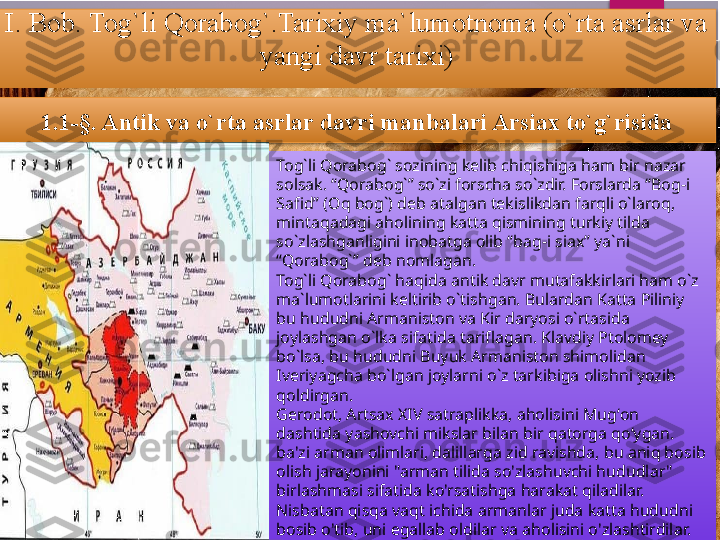 I. Bob. Tog`li Qorabog`.Tarixiy ma`lumotnoma (o`rta asrlar va 
yangi davr tarixi)
1.1 -§. Antik va o`rta asrlar davri manbalari Arsiax to`g`risida
Tog`li Qorabog` sozining kelib chiqishiga ham bir nazar 
solsak. “Qorabog`” so`zi forscha so`zdir. Forslarda “Bog-i 
Safid” (Oq bog`) deb atalgan tekislikdan farqli o`laroq, 
mintaqadagi aholining katta qismining turkiy tilda 
so`zlashganligini inobatga olib “bag-i siax” ya`ni 
“Qorabog`” deb nomlagan. 
Tog`li Qorabog` haqida antik davr mutafakkirlari ham o`z 
ma`lumotlarini keltirib o`tishgan. Bulardan Katta Piliniy 
bu hududni Armaniston va Kir daryosi o`rtasida 
joylashgan o`lka sifatida tariflagan. Klavdiy Ptolomey 
bo`lsa, bu hududni Buyuk Armaniston shimolidan 
Iveriyagcha bo`lgan joylarni o`z tarkibiga olishni yozib 
qoldirgan. 
Gerodot, Artsax XIV satraplikka, aholisini Mugʻon 
dashtida yashovchi mikslar bilan bir qatorga qoʻygan. 
ba'zi arman olimlari, dalillarga zid ravishda, bu aniq bosib 
olish jarayonini "arman tilida so'zlashuvchi hududlar" 
birlashmasi sifatida ko'rsatishga harakat qiladilar. 
Nisbatan qisqa vaqt ichida armanlar juda katta hududni 
bosib o'tib, uni egallab oldilar va aholisini o'zlashtirdilar.            