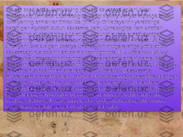 XIX asr boshlarida Rossiyaning Janubiy Kavkazga kelishi bilan 
mintaqada, jumladan, Qorabogʻda yangi siyosiy vaziyat vujudga keldi. 
Rossiyaning armanlar timsolida ijtimoiy-etnik tayanch yaratishga 
qaratilgan siyosati butun Kavkazda ham, Qorabogʻda ham xristian 
unsurining kuchayishiga olib keldi. Bugungi kunda kuzatilayotgan 
nizolarning mohiyati o'sha davrlarga borib taqaladi. Nihoyat 1801-yilda 
Gruziyani bosib olgan Rossiya Ozarbayjon chegaralariga yetib keldi. 
Kavkazdagi rus qo'shinlari qo'mondoni general P.D. Sitsianov 1803-yil 
mart oyida Ozarbayjonning eng yirik shaharlari Ganjani qamal qildi. 
Javadxon boshchiligidagi aholining qattiq qarshiligini sindirib, 1804-yil 3-
yanvarda rus qoʻshinlari shaharga kirdi. Sitsianov Zakavkazda 
mustahkam oʻrnashib olish uchun bu hududda eng qudratli hisoblangan 
Qorabogʻ, Sheki va Shirvon xonliklarini har qanday yoʻl bilan ham 
egallashi kerak edi. Uzoq davom etgan muzokaralar davomida Sitsianov 
bu xonliklarga tahdid qildi, ulardan Ganjaning ayanchli tajribasini 
hisobga olishni va Rossiyaning harbiy qudratini hisobga olib, uning 
homiyligini qarshiliksiz qabul qilishni talab qildi.         