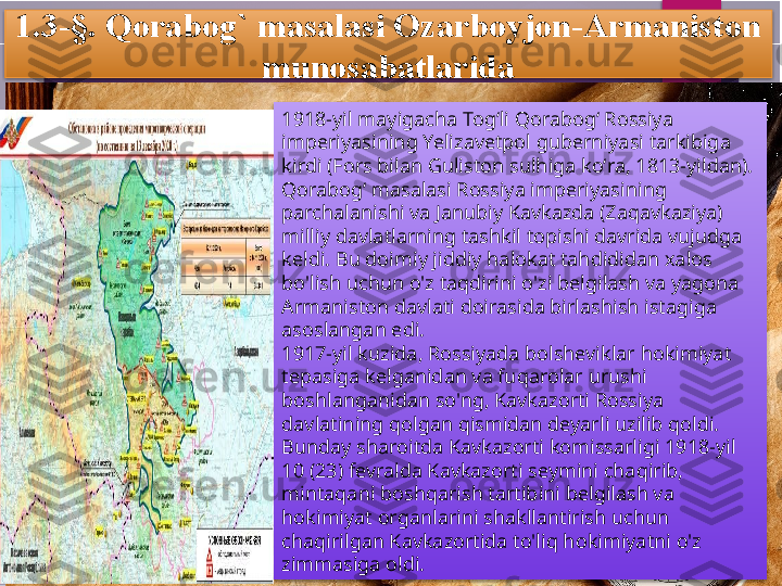 1. 3 -§. Qorabog` masalasi Ozarboyjon-Armaniston 
munosabatlarida
1918-yil mayigacha Togʻli Qorabogʻ Rossiya 
imperiyasining Yelizavetpol guberniyasi tarkibiga 
kirdi (Fors bilan Guliston sulhiga koʻra, 1813-yildan). 
Qorabogʻ masalasi Rossiya imperiyasining 
parchalanishi va Janubiy Kavkazda (Zaqavkaziya) 
milliy davlatlarning tashkil topishi davrida vujudga 
keldi. Bu doimiy jiddiy halokat tahdididan xalos 
bo'lish uchun o'z taqdirini o'zi belgilash va yagona 
Armaniston davlati doirasida birlashish istagiga 
asoslangan edi.
1917-yil kuzida, Rossiyada bolsheviklar hokimiyat 
tepasiga kelganidan va fuqarolar urushi 
boshlanganidan so'ng, Kavkazorti Rossiya 
davlatining qolgan qismidan deyarli uzilib qoldi. 
Bunday sharoitda Kavkazorti komissarligi 1918-yil 
10 (23) fevralda Kavkazorti seymini chaqirib, 
mintaqani boshqarish tartibini belgilash va 
hokimiyat organlarini shakllantirish uchun 
chaqirilgan Kavkazortida to'liq hokimiyatni o'z 
zimmasiga oldi.          