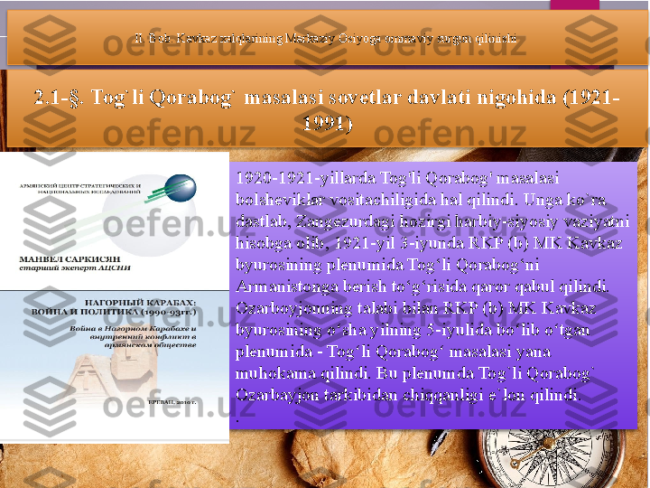 II. Bob. Kavkaz xalqlarining Markaziy Osiyoga ommaviy surgun qilinishi 
2.1-§.  Tog`li Qorabog` masalasi sovetlar davlati nigohida (1921-
1991)
1920-1921-yillarda Tog'li Qorabog' masalasi 
bolsheviklar vositachiligida hal qilindi. Unga ko`ra 
dastlab, Zangezurdagi hozirgi harbiy-siyosiy vaziyatni 
hisobga olib, 1921-yil 3-iyunda RKP (b) MK Kavkaz 
byurosining plenumida Tog‘li Qorabog‘ni 
Armanistonga berish to‘g‘risida qaror qabul qilindi. 
Ozarboyjonning talabi bilan RKP (b) MK Kavkaz 
byurosining o sha yilning 5-iyulida bo lib o tgan ʻ ʻ ʻ
plenumida - Tog li Qorabog  masalasi yana 	
ʻ ʻ
muhokama qilindi. Bu plenumda Tog`li Qorabog` 
Ozarbayjon tarkibidan chiqqanligi e`lon qilindi. 
.           