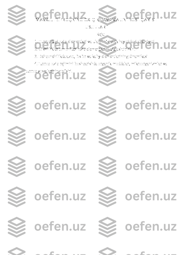 MAVZU.  TUPROQNING OZIQ REJIMI VA  UNI  BOSHQARISH
USULLARI
Reja :
1. Tuproqdagi oziq elementlari va ularni o‘simlik hayotidagi ahamiyati.
2. O‘simliklar tomonidan oziq elementlarini o‘zlashtirilishi.
3. Dehqonchilikda azot, fosfor va kaliy elementlarining dinamikasi
4.Tuproq oziq rejimini boshqarishda organik moddalar, mikroorganizmlar va
tuproq xossalarining ta’siri.
  