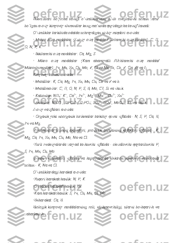 Rekvizitlari   bo‘yicha   tasnifi   o‘simliklarning   o‘sib   rivojlanishi   uchun   zarur
bo‘lgan asosiy kimyoviy elementlar keng ma’noda quyidagicha tasnif-lanadi:
O‘simliklar tarkibida odatda uchraydigan nisbiy miqdori asosida:  
• Makro oziq moddalar (Asosiy  oziq modda /  Birlamchi  oziq modda):  C, H,
O, N, P, K
• Ikkilamchi oziq moddalar: Ca, Mg, S
•   Mikro   oziq   moddalar   (Kam   ahamiyatli   /Uchlamchi   oziq   modda/
Mikroelementlar): Fe, Mn, Zn, Cu, Mo, V, Cl va Na, Se, Co, V, Ga, Al va I
2
Kimyoviy tabiati asosida:
• Metalllar: K, Ca, Mg, Fe, Zn, Mn, Cu, Co va V va b.
• Metallmaslar: C, H, O, N, P, S, B, Mo, C1, Si va shu k.
• Kationlar: NH
4 +
 K +
, Ca 2+
, Fe 2+
, Mg 2+
, Mn 2+
, Cu 2+
, Zn 2+
• Anionlar: NET3-, HPO
4 2-, H
2 PO
4 -
, SO
4 2-
, BO
3 3-
, MoO
4 2-
, S1 -
 va shu k.
Asosiy vazifalari asosida:
• Organik yoki noorganik birikmalar tarkibiy qismi sifatida - N, S, P, Ca, B,
Fe va Mg.
•Fyermentlar   tizimini   aktivatori,   prostetik   guruhining   kofaktori   sifatida   -   K,
Mg, Ca, Fe, Zn, Mn, Cu, Mo, Na va Cl.
•Turli reaksiyalarda  zaryad tashuvchi  sifatida - oksidlovchi-qaytariluvchi  P,
S, Fe, Mn, Cu, Mo 
•osmos   regulyator i   sifatida   va   hujayralarda   elektron   kimyoviy   muvozanat
uchun  -   K, Na  va  Cl.
O‘simliklardagi harakat asosida:
• Y u qori harakatchanlik : N, P, K
• O‘rtacha harakatchanlik : Zn
• Kam harakatchanlik : S, Fe, Cu, Mn, Cl, Mo
• Beharakat : Ca, B .
Biologik   kimyoviy   moddalarning   roli,   etishmovchiligi,   ularni   boshqarish   va
zaharlanish. 