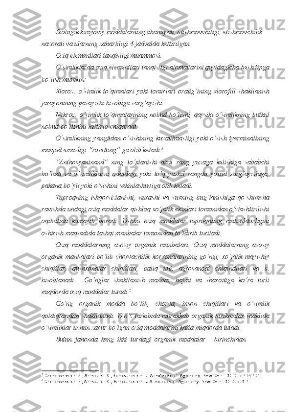 Biologik kimyoviy moddalarning ahamiyati, etishmovchiligi, etishmovchilik 
nazorati va ularning zaharliligi 4-jadvalda keltirilgan.
Oziq elementlari tanqisligi muammosi.
O‘simliklarda oziq elementlari tanqisligi alomatlarini quyidagicha besh tipga
bo‘lish mumkin:
Xloroz:   o‘simlik   to‘qimalari   yoki   tomirlari   oralig‘ining   xlorofill   shakllanish
jarayonining pasayishi hisobiga sarg‘ayishi.
Nekroz:  o‘simlik to‘qimalarining nobud bo‘lishi, qaysiki  o‘simlikning butkul
nobud bo‘lishini keltirib chiqaradi.
O‘simlikning yangitdan o‘sishining  kuzatilmasligi  yoki  o‘sish tyerminalining
mavjud emasligi “rosetting” ga olib keladi. 5
   
“Anthocyaninand”   ning   to‘planishi   qizil   rang   yuzaga   kelishiga   sababchi
bo‘ladi   va   o‘simliklarni   odatdagi   yoki   to‘q   yashil   rangda   yoxud   sarg‘ayishiga,
pakana bo‘yli yoki o‘sishini sekinlashuviga olib keladi. 
Tuproqning   ishqorsizlanishi,   nurashi   va   suvning   bug‘lanishiga   qo‘shimcha
ravishda undagi oziq moddalar qishloq xo‘jalik ekinlari tomonidan o‘zlashtirilishi
oqibatida   kamayib   boradi.   Ushbu   oziq   moddalar   tuproqniing   mahsuldorligini
oshirish maqsadida tashqi manbalar tomonidan to‘ldirib turiladi.
Oziq   moddalarning   asosiy   organik   manbalari.   Oziq   moddalarning   asosiy
organik   manbalari   bo‘lib   chorvachilik   korxonalarining   go‘ngi,   xo‘jalik-mayishiy
chiqitlar,   qushxonalar   chiqitlari,   baliq   uni,   agrosanoat   chiqindilari   va   b.
hisoblanadi.     Go‘nglar   shakllanish   manbai,   hajmi   va   sharoitiga   ko‘ra   turli
miqdorda oziq moddalar tutadi. 6
Go‘ng   organik   modda   bo‘lib,   chorva,   inson   chiqitlari   va   o‘simlik
qoldiqlaridan shakllanadi. U o‘z tarkibida murakkab organik birikmalar shaklida
o‘simliklar uchun zarur bo‘lgan oziq moddalarini katta miqdorda tutadi.
Butun  jahonda  keng  ikki  turdagi  organik  moddalar –  birinchidan 
5
 Chandrasekaran B., Annadurai K., Somasundaram E.  A textbook of  Agronomy. New Delhi. 2010. р. 433-434.
6
  Chandrasekaran B., Annadurai K., Samasundaram E. A textbook of Agronomy. New Delhi. 2010. р. 214. 