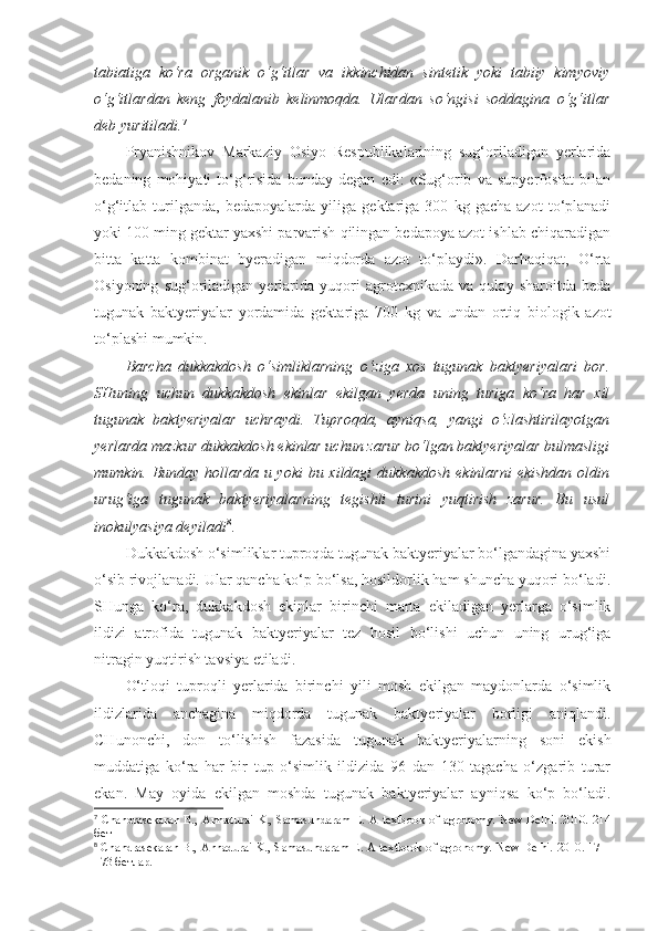 tabiatiga   ko‘ra   organik   o‘g‘itlar   va   ikkinchidan   sintetik   yoki   tabiiy   kimyoviy
o‘g‘itlardan   keng   foydalanib   kelinmoqda.   Ulardan   so‘ngisi   soddagina   o‘g‘itlar
deb yuritiladi. 7
Pryanishnikov   Markaziy   Osiyo   Respublikalarining   sug‘oriladigan   yerlarida
bedaning   mohiyati   to‘g‘risida   bunday   degan   edi:   «Sug‘orib   va   supyerfosfat   bilan
o‘g‘itlab   turilganda,   bedapoyalarda   yiliga   gektariga   300   kg   gacha   azot   to‘planadi
yoki 100 ming gektar yaxshi parvarish qilingan bedapoya azot ishlab chiqaradigan
bitta   katta   kombinat   byeradigan   miqdorda   azot   to‘playdi».   Darhaqiqat,   O‘rta
Osiyoning   sug‘oriladigan   yerlarida   yuqori   agrotexnikada   va   qulay   sharoitda   beda
tugunak   baktyeriyalar   yordamida   gektariga   700   kg   va   undan   ortiq   biologik   azot
to‘plashi mumkin.
Barcha   dukkakdosh   o‘simliklarning   o‘ziga   xos   tugunak   baktyeriyalari   bor.
SHuning   uchun   dukkakdosh   ekinlar   ekilgan   yerda   uning   turiga   ko‘ra   har   xil
tugunak   baktyeriyalar   uchraydi.   Tuproqda,   ayniqsa,   yangi   o‘zlashtirilayotgan
yerlarda mazkur dukkakdosh ekinlar uchun zarur bo‘lgan baktyeriyalar bulmasligi
mumkin. Bunday hollarda u yoki  bu xildagi  dukkakdosh  ekinlarni  ekishdan  oldin
urug‘iga   tugunak   baktyeriyalarning   tegishli   turini   yuqtirish   zarur.   Bu   usul
inokulyasiya deyiladi 8
. 
Dukkakdosh o‘simliklar tuproqda tugunak baktyeriyalar bo‘lgandagina yaxshi
o‘sib rivojlanadi. Ular qancha ko‘p bo‘lsa, hosildorlik ham shuncha yuqori bo‘ladi.
SHunga   ko‘ra,   dukkakdosh   ekinlar   birinchi   marta   ekiladigan   yerlarga   o‘simlik
ildizi   atrofida   tugunak   baktyeriyalar   tez   hosil   bo‘lishi   uchun   uning   urug‘iga
nitragin yuqtirish tavsiya etiladi.
O‘tloqi   tuproqli   yerlarida   birinchi   yili   mosh   ekilgan   maydonlarda   o‘simlik
ildizlarida   anchagina   miqdorda   tugunak   baktyeriyalar   borligi   aniqlandi.
CHunonchi,   don   to‘lishish   fazasida   tugunak   baktyeriyalarning   soni   ekish
muddatiga   ko‘ra   har   bir   tup   o‘simlik   ildizida   96   dan   130   tagacha   o‘zgarib   turar
ekan.   May   oyida   ekilgan   moshda   tugunak   baktyeriyalar   ayniqsa   ko‘p   bo‘ladi.
7
  Chandrasekaran B., Annadurai K., Samasundaram E. A textbook of agronomy. New Delhi. 2010. 214
бет
8
  Chandrasekaran B., Annadurai K., Samasundaram E. A textbook of agronomy. New Delhi. 2010. 171 -
173 бетлар. 