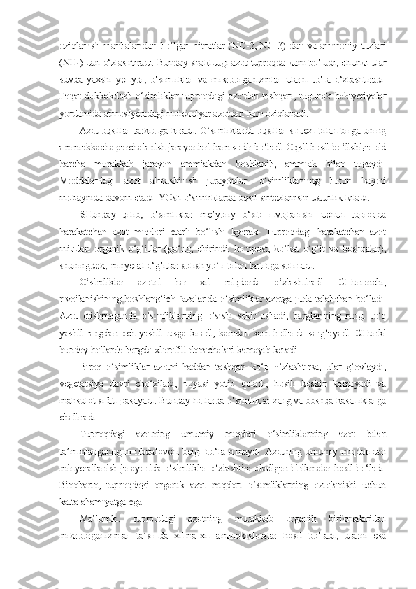oziqlanish   manbalaridan   bo‘lgan   nitratlar   (NO-2,   NO-3)   dan   va   ammoniy   tuzlari
(NH
4 ) dan o‘zlashtiradi. Bunday shakldagi azot tuproqda kam bo‘ladi, chunki ular
suvda   yaxshi   yeriydi,   o‘simliklar   va   mikroorganizmlar   ularni   to‘la   o‘zlashtiradi.
Faqat   dukkakdosh   o‘simliklar   tuproqdagi   azotdan   tashqari,   tugunak   baktyeriyalar
yordamida atmosfyeradagi molekulyar azotdan ham oziqlanadi.
Azot oqsillar tarkibiga kiradi. O‘simliklarda oqsillar sintezi bilan birga uning
ammiakkacha parchalanish jarayonlari ham sodir bo‘ladi. Oqsil hosil bo‘lishiga oid
barcha   murakkab   jarayon   ammiakdan   boshlanib,   ammiak   bilan   tugaydi.
Moddalardagi   azot   almashinish   jarayonlari   o‘simliklarning   butun   hayoti
mobaynida davom etadi. YOsh o‘simliklarda oqsil sintezlanishi ustunlik kiladi.
SHunday   qilib,   o‘simliklar   me’yoriy   o‘sib   rivojlanishi   uchun   tuproqda
harakatchan   azot   miqdori   etarli   bo‘lishi   kyerak.   Tuproqdagi   harakatchan   azot
miqdori   organik   o‘g‘itlar   (go‘ng,   chirindi,   kompost,   ko‘kat   o‘g‘it   va   boshqalar),
shuningdek, minyeral o‘g‘itlar solish yo‘li bilan tartibga solinadi.
O‘simliklar   azotni   har   xil   miqdorda   o‘zlashtiradi.   CHunonchi,
rivojlanishining boshlang‘ich fazalarida o‘simliklar azotga juda talabchan bo‘ladi.
Azot   etishmaganda   o‘simliklarning   o‘sishi   sekinlashadi,   barglarining   rangi   to‘q
yashil   rangdan och  yashil   tusga  kiradi,  kamdan-kam  hollarda  sarg‘ayadi. CHunki
bunday hollarda bargda xlorofill donachalari kamayib ketadi.
Biroq   o‘simliklar   azotni   haddan   tashqari   ko‘p   o‘zlashtirsa,   ular   g‘ovlaydi,
vegetatsiya   davri   cho‘ziladi,   poyasi   yotib   qoladi,   hosili   keskin   kamayadi   va
mahsulot sifati pasayadi. Bunday hollarda o‘simliklar zang va boshqa kasalliklarga
chalinadi.
Tuproqdagi   azotning   umumiy   miqdori   o‘simliklarning   azot   bilan
ta’minlanganligini ifodalovchi belgi bo‘la olmaydi. Azotning umumiy miqdoridan
minyerallanish jarayonida o‘simliklar o‘zlashtira oladigan birikmalar hosil bo‘ladi.
Binobarin,   tuproqdagi   organik   azot   miqdori   o‘simliklarning   oziqlanishi   uchun
katta ahamiyatga ega.
Ma’lumki,   tuproqdagi   azotning   murakkab   organik   birikmalaridan
mikroorganizmlar   ta’sirida   xilma-xil   aminokislotalar   hosil   bo‘ladi,   ularni   esa 