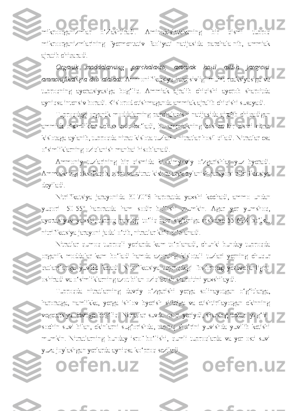 mikroorganizmlar   o‘zlashtiradi.   Aminokislotalarning   bir   qismi   tuproq
mikroorganizmlarining   fyermentativ   faoliyati   natijasida   parchala-nib,   ammiak
ajratib chiqaradi.
Organik   moddalarning   parchalanib,   ammiak   hosil   qilish   jarayoni
ammonifikatsiya   deb   ataladi.   Ammonifikatsiya   intensivligi   muhit   reaksiyasiga   va
tuproqning   ayeratsiyasiga   bog‘liq.   Ammiak   ajralib   chiqishi   ayerob   sharoitda
ayniqsa intensiv boradi. Kislorod etishmaganda ammiak ajralib chiqishi susayadi.
Tuproqdagi organik moddalarning parchalanishi natijasida ajralib chi q adigan
ammiak   o‘simliklar   uchun   oziq   bo‘ladi,   bu   ammiakning   boshqa   bir   qismi   nitrat
kislotaga aylanib, tuproqda nitrat kislota tuzlari  -  nitratlar hosil qiladi. Nitratlar esa
o‘simliklarning oziqlanish manbai hisoblanadi.
Ammoniy   tuzlarining   bir   qismida   bio k im yo viy   o‘zgarishlar   yuz   byeradi.
Ammiakning oksidlanib, nitrit va nitrat kislotalarga aylanish  jarayon i nitrifikatsiya
deyiladi. 
Nitrifikatsiya   jarayonida   30-70° S   harorat da   yaxshi   kechadi,   ammo   undan
yuqori   -50-55°   haroratda   ham   sodir   bo‘lishi   mumkin.   Agar   yer   yumshoq,
ayeratsiyasi   yaxshi,   tuproq   namligi   to‘liq   nam   sig‘imiga   nisbatan   55-60%   bo‘lsa,
nitrifikatsiya  jarayon i jadal o‘tib, nitratlar ko‘p to‘planadi.
Nitratlar   qumoq   tuproqli   yerlarda   kam   to‘planadi,   chunki   bunday   tuproqda
organik   moddalar   kam   bo‘ladi   hamda   azotning   kislotali   tuzlari   yerning   chuqur
qatlamlariga   yuvilib   ketadi.   Nitrifikatsiya   tuproqdagi   fosforning   yeruvchanligini
oshiradi va o‘simliklarning azot bilan oziqlanish sharoitini yaxshilaydi.
Tuproqda   nitratlarning   davriy   o‘zgarishi   yerga   solinayotgan   o‘g‘itlarga,
haroratga,   namlikka,   yerga   ishlov   byerish   sifatiga   va   etishtirilayotgan   ekinning
vegetatsiya   davriga   bog‘liq.   Nitratlar   suvda   oson   yeriydi,   shuning   uchun   yog‘in-
sochin   suvi   bilan,   ekinlarni   sug‘orishda,   tuproq   sho‘rini   yuvishda   yuvilib   ketishi
mumkin.   Nitratlarning   bunday   isrof   bo‘lishi,   qumli   tuproqlarda   va   yer   osti   suvi
yuza joylashgan yerlarda ayniqsa ko‘proq seziladi. 