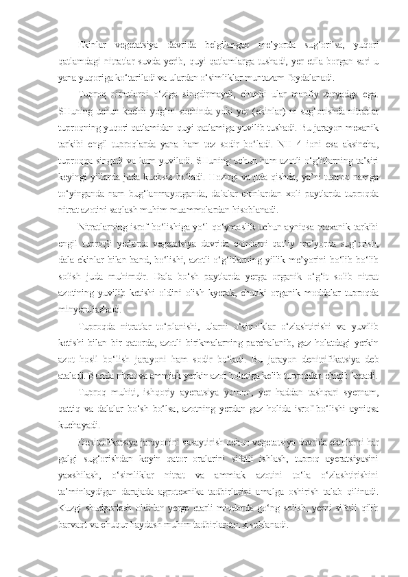 Ekinlar   vegetatsiya   davrida   belgilangan   me’yorda   sug‘orilsa,   yuqori
qatlamdagi nitratlar  suvda yerib, quyi  qatlamlarga tushadi, yer etila borgan sari  u
yana yuqoriga ko‘tariladi va ulardan o‘simliklar muntazam foydalanadi.
Tuproq   nitratlarni   o‘ziga   singdirmaydi,   chunki   ular   manfiy   zaryadga   ega.
SHuning   uchun   kuchli   yog‘in-sochinda   yoki   yer   (ekinlar)   ni   sug‘orishda   nitratlar
tuproqning yuqori qatlamidan  q uyi  q atlam i ga yuvilib tushadi. Bu jarayon mexanik
tarkibi   engil   tuproqlarda   yana   ham   tez   sodir   bo‘ladi.   NH+4   ioni   esa   aksincha,
tuproqqa singadi  va kam  yuviladi. SHuning uchun ham  azotli  o‘g‘itlarning ta’siri
keyingi   yillarda  juda   kuchsiz  bo‘ladi.  Hozirgi   vaqtda  qishda,  ya’ni  tuproq  namga
to‘yinganda   nam   bug‘lanmayotganda,   dalalar   ekinlardan   xoli   paytlarda   tuproqda
nitrat azotini saqlash muhim muammolardan hisoblanadi.
Nitratlarning isrof bo‘lishiga yo‘l qo‘ymaslik uchun ayniqsa mexanik tarkibi
engil   tuproqli   yerlarda   vegetatsiya   davrida   ekinlarni   qat’iy   me’yorda   sug‘orish,
dala ekinlar bilan band, bo‘lishi, azotli o‘g‘itlarning yillik me’yorini bo‘lib-bo‘lib
solish   juda   muhimdir.   Dala   bo‘sh   paytlarda   yerga   organik   o‘g‘it   solib   nitrat
azotining   yuvilib   ketishi   oldini   olish   kyerak,   chunki   organik   moddalar   tuproqda
minyerallashadi.
Tuproqda   nitratlar   to‘planishi,   ularni   o‘simliklar   o‘zlashtirishi   va   yuvilib
ketishi   bilan   bir   qatorda,   azotli   birikmalarning   parchalanib,   gaz   holatdagi   yerkin
azot   hosil   bo‘lish   jarayon i   ham   sodir   bo‘ladi.   Bu   jarayon   denitrifikatsiya   deb
ataladi. Bunda nitrat va ammiak yerkin azot holatiga kelib tuproqdan chiqib ketadi.
Tuproq   muhiti,   ishqoriy   ayeratsiya   yomon,   yer   haddan   tashqari   syernam,
qattiq   va   dalalar   bo‘sh   bo‘lsa,   azotning   yerdan   gaz   holida   isrof   bo‘lishi   ayniqsa
kuchayadi.
Denitrifikatsiya  jarayon ini susaytirish uchun vegetatsiya davrida ekinlarni har
galgi   sug‘orishdan   keyin   qator   oralarini   sifatli   ishlash,   tuproq   ayeratsiyasini
yaxshilash,   o‘simliklar   nitrat   va   ammiak   azotini   to‘la   o‘zlashtirishini
ta’minlaydigan   darajada   agrotexnika   tadbirlarini   amalga   oshirish   talab   qilinadi.
Kuzgi   shudgorlash   oldidan   yerga   etarli   miqdorda   go‘ng   solish,   yerni   sifatli   qilib
barvaqt va chuqur haydash muhim tadbirlardan xisoblanadi. 