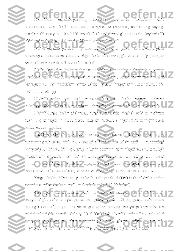 O‘simliklar   vegetatsiyasining   dastlabki   davrlarida   fosfatlarni   ko‘p
o‘zlashtiradi.   Ular   fosfor   bilan   etarli   darajada   oziqlanmasa,   ekinlarning   keyingi
rivojlanishi susayadi. Dastlabki davrda fosfor etishmasligi oqibatlarini keyinchalik
ekinlarni me’yor da  oziqlantirish bilan tuzatib bo‘lmaydi.
G‘o‘za   vegetatsiya   davrining   boshida   fosfor   bilan   yaxshi   oziqlansa,   u   yerta
shonalaydi, hosili barvaqt etiladi. Agar fosfor etishmasa, g‘o‘za past bo‘yli, nimjon
va hosili kam hamda sifatsiz bo‘lib etiladi.
G‘alla ekinlariga fosfor etishmasa don bilan somonning nisbati oshib, somon
foydasiga   hal   bo‘ladi,   donning   sifati   yomonlashadi,   tarkibida   protein   miqdori
kamayadi va oqsil moddalarni sintezlashda foydalanilmagan amidlar to‘planadi (A.
Demolon, 1961 y).
O‘simliklarning   yer   usti   massasi   tarkibida   fosfor   azotga   nisbatan
3,   kaliyga nisbatan esa 2 - 3 marta kam uchraydi (ildizmevalar bundan mustasno).
O‘simliklarga   fosfor   etishmasa,   bargi   va   tanasida   qizg‘ish   yoki   qo‘ng‘irroq
tusli   dog‘lar   paydo   bo‘ladi,   pastki   barglari   barvaqt   so‘liydi,   to‘q   qo‘ng‘ir   tusga
kiradi va tushib ketadi.
Fosfat   kislota   o‘simliklarning   asosiy   oziq   elementi   bo‘lishi   bilan   birga
tuproqning   tabiiy   va   biologik   xossalariga   ham   ijobiy   ta’sir   etadi.   U   tuproqdagi
k im yo viy kolloid va biologik   jarayon larning oqimini ta’minlaydi va shular tufayli
mustahkam   struktura   hosil   bo‘lishida   va   uni   saqlashda   faol   katnashadi.   Fosfat
ionlari   bilan   to‘yingan   struktura   agregatlari   kolloidlarni   saqlaydi,   natijada   ular
tashqi muhit ta’sirida bo‘kish, shishish va qisqarishga qarshi barqaror bo‘ladi.
Yerga   fosfor   bilan   kaliy   qo‘shib   solinganda   dukkakdosh   o‘simliklarning
azotni assimilyasiyalashi ma’lum darajada oshadi ( 1. 2 2 -jadval). 
Keltirilgan   ma’lumotlardan   ko‘rinib   turibdiki,   bedaga   fosforli   o‘g‘it   bilan
kaliyli   o‘g‘it   qo‘shib   byerilganda   har   gektar   yerda   103   kg   gacha   qo‘shimcha
biologik   azot   to‘plangan.   Bu   yerda   gap   uning   tugunak   baktyeriyalarga   bilvosita
ta’siri   to‘g‘risida   boradi.   Ko‘p   yillik   dukkakdosh   o‘simliklarning   ildiz   qoldiqlari
azotga   boy   bo‘lganligi   uchun   tuproqning   azot   va   uglyerod   rejimida   katta   rol ь
o‘ynaydi, fosforli o‘g‘it ham tuproqning unumdorligiga foydali ta’sir etadi. 