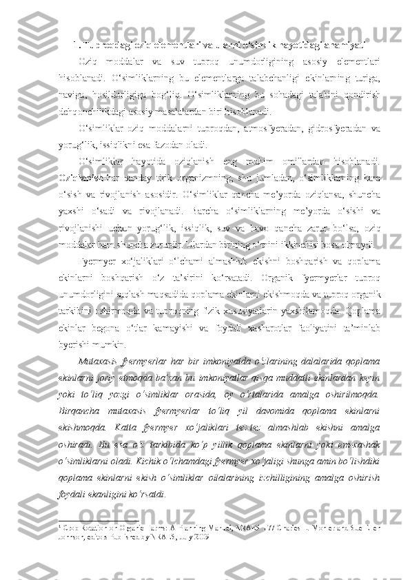 1. Tuproqdagi oziq elementlari va ularni o‘simlik hayotidagi ahamiyati
Oziq   moddalar   va   suv   tuproq   unumdorligining   asosiy   elementlari
hisoblanadi.   O‘simliklarning   bu   elementlarga   talabchanligi   ekinlarning   turiga,
naviga,   hosildorligiga   bog‘liq.   O‘simliklarning   bu   sohadagi   talabini   qondirish
dehqonchilikdagi asosiy masalalardan biri hisoblanadi.
O‘simliklar   oziq   moddalarni   tuproqdan,   atmosfyeradan,   gidrosfyeradan   va
yorug‘lik, issiqlikni esa fazodan oladi.
O‘simliklar   hayotida   oziqlanish   eng   muhim   omillardan   hisoblanadi.
Oziqlanish -har   qanday   tirik   organizmning,   shu   jumladan,   o‘simliklarning   ham
o‘sish   va   rivojlanish   asosidir.   O‘simliklar   qancha   me’yorda   oziqlansa,   shuncha
yaxshi   o‘sadi   va   rivojlanadi.   Barcha   o‘simliklarning   me’yorda   o‘sishi   va
rivojlanishi   uchun   yorug‘lik,   issiqlik,   suv   va   havo   qancha   zarur   bo‘lsa,   oziq
moddalar ham shuncha zarurdir. Ulardan birining o‘rnini ikkinchisi bosa olmaydi.
Fyermyer   xo‘jaliklari   o‘lchami   almashlab   ekishni   boshqarish   va   qoplama
ekinlarni   boshqarish   o‘z   ta’sirini   ko‘rsatadi.   Organik   fyermyerlar   tuproq
unumdorligini saqlash maqsadida qoplama ekinlarni ekishmoqda va tuproq organik
tarkibini   oshirmoqda   va   tuproqning   fizik   xususiyatlarin   yaxshilamoqda.   Qoplama
ekinlar   begona   o‘tlar   kamayishi   va   foydali   xasharotlar   faoliyatini   ta’minlab
byerishi mumkin.
Mutaxasis   fyermyerlar   har   bir   imkoniyatda   o‘zlarining   dalalarida   qoplama
ekinlarni   joriy   etmoqda   ba’zan   bu   imkoniyatlar   qisqa   muddatli   ekinlardan   keyin
yoki   to‘liq   yozgi   o‘simliklar   orasida,   oy   o‘rtalarida   amalga   oshirilmoqda.
Birqancha   mutaxasis   fyermyerlar   to‘liq   yil   davomida   qoplama   ekinlarni
ekishmoqda.   Katta   fyermyer   xo‘jaliklari   tez-tez   almashlab   ekishni   amalga
oshiradi.   Bu   esa   o‘z   tarkibida   ko‘p   yillik   qoplama   ekinlarni   yoki   em-xashak
o‘simliklarni oladi. Kichik o‘lchamdagi fyermyer xo‘jaligi shunga amin bo‘lishdiki
qoplama   ekinlarni   ekish   o‘simliklar   oilalarining   izchilligining   amalga   oshirish
foydali ekanligini ko‘rsatdi . 1
1
  Crop Rotation  on Organic Farms: A Planning  Manual,  NRAES  177 Charles  L. Mohler  and  Sue   Ellen
Johnson, editors Published by NRAES, July 2009 