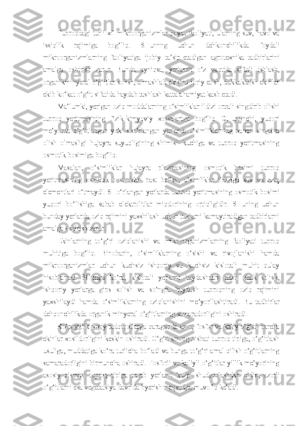 Tuproqdagi turli  xil  mikroorganizmlar hayot  faoliyati, ularning suv, havo va
issiqlik   rejimiga   bog‘liq.   SHunnng   uchun   dehkonchilikda   foydali
mikroorganizmlarning   faoliyatiga   ijobiy   ta’sir   etadigan   agrotexnika   tadbirlarini
amalga   oshirish   zarur.   Bunda   ayniqsa,   yerlarnn   o‘z   vaqtida   sifatli   ishlash,
organikminyeral o‘g‘itlar solish, almashlab ekishni joriy etish, dukkakdosh ekinlar
ekib ko‘kat o‘g‘it sifatida haydab tashlash katta ahamiyat kasb etadi.
Ma’lumki, yerigan oziq moddalarning o‘simliklar ildizi orqali singdirib olishi
tuproq   yeritmasining   fizik- k im yo viy   xossalariga   bog‘liq.   CHunonchi,   yuqori
me’yorda   o‘g‘itlangan   yoki   sho‘rlangan   yerlarda   o‘simliklarning   namni   singdira
olish   olmasligi   hujayra   suyuqligining   shimish   kuchiga   va   tuproq   yeritmasining
osmotik bosimiga bog‘liq.
Masalan,   o‘simliklar   hujayra   plazmasining   osmotik   bosimi   tuproq
yeritmasining   osmotik   bosimidan   past   bo‘lsa,   o‘simliklar   ildiziga   suv   va   oziq
elementlari   o‘tmaydi.   SH o‘ rlangan   yerlarda   tuproq   yeritmasining   osmotik   bosimi
yuqori   b o‘ lishiga   sabab   elektrolitlar   miqdorining   ortiqligidir.   SHuning   uchun
bunday yerlarda oziq rejimini yaxshilash uchun tuzlarni kamaytiradigan tadbirlarni
amalga oshirish zarur.
Ekinlarning   to‘g‘ri   oziqlanishi   va   mikroorganizmlarning   faoliyati   tuproq
muhitiga   bog‘liq.   Binobarin,   o‘simliklarning   o‘sishi   va   rivojlanishi   hamda
mikroorganizmlar   uchun   kuchsiz   ishqoriy   va   kuchsiz   kislotali   muhit   qulay
hisoblanadi.   SHunga   ko‘ra,   kislotali   yerlarni   haydashdan   oldin   ohak   solish,
ishqoriy   yerlarga   gips   solish   va   so‘ngra   haydash   tuproqning   oziq   rejimini
yaxshilaydi   hamda   o‘simliklarning   oziqlanishini   me’yorllashtiradi.   Bu   tadbirlar
dehqonchilikda organik-minyeral o‘g‘itlarning samaradorligini oshiradi.
Ko‘p yillik ilmiy tadqiqotlarga qaraganda azot, fosfor va kaliy o‘g‘iti barcha
ekinlar xosildorligini keskin oshiradi. O‘g‘itlarning nisbati tuproq tipiga, o‘g‘itlash
usuliga, muddatiga k o‘ ra turlicha bo‘ladi va bunga to‘g‘ri amal qilish o‘g‘itlarning
samaradorligini birmuncha oshiradi. Fosforli va kaliyli o‘g‘itlar yillik me’yorining
asosiy   qismini   tuproq   tipiga   qarab   yerlarni   kuzgi   shudgorlashdan   oldin,   azotli
o‘g‘itlarni esa vegetatsiya davrida byerish maqsadga muvofiq keladi. 