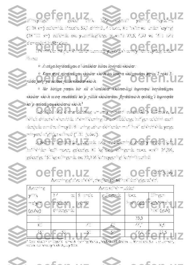 qilinayotgan   bir   gektar   tipik   bo‘z   tuproqli   yerning   haydalma
(0-28 sm) qatlamida o‘rtacha 59,1 chirindi, 4 t  azot, 8 t  fosfor va   undan keyingi
(28-100   sm)   qatlamda   esa   yuqoridagilarga   muvofiq   73,5,   4,97   va   16   t   oziq
elementlari bo‘lar ekan.
O‘simliklar rivojlanishi uchun tuproqni yaxshilash tamoyillari quyidagilardan
iborat: 
Azotga boyitadigan o‘simliklar bilan loviyali ekinlar:

Kam azot ajratadigan ekinlar ekish bu loviya ekilgandan keyin 2 yoki 3-
yilda joriy yil uchun yillik ekinlar ekish.
 Bir   biriga   yaqin   bir   xil   o‘simliklar   ekilmasligi   tuproqni   boyitadigan
ekinlar   ekish   uzoq   muddatli   ko‘p   yillik   ekinlardan   foydalanish   qoldig‘i   tuproqda
ko‘p qoladigan ekinlarni ekish . 2
 
Tuproqda   oziq   elementlarining   umumiy   miqdori   qancha   ko‘p   bo‘lmasin,   u
ishlab chiqarish sharoitida o‘simliklarning oziq moddalarga bo‘lgan talabini etarli
darajada qondira olmaydi. SHuning uchun ekinlardan mo‘l hosil etishtirishda yerga
minyeral o‘g‘itlar solinadi (1.20- jadval).
Jadval   ma’lumotlaridan,   tuproqda   oziq   moddalarning   umumiy   miqdori   ko‘p
bo‘lishidan   kat’i   nazar,   gektariga   80   kg   azot   solinganda   paxta   xosili   24,2%,
gektariga 150 kg solinganda esa 32,3 % ko‘payganligi ko‘rinib turibdi.
1.20-jadval
Azotning g‘o‘za o‘sishi, rivojlanishi va hosildorligiga ta’siri.
Azotning
yillik
me’yori
(ga/kg) Azot solish muddati
3-4   ta
chinbarg
chiqarganda SHonala-
ganda gullaganda Paxta
hosili (ga) Olingan
ko‘shimcha
hosil (ga/s)
0 - - - 35,5 -
80 - 40 40 44,1 8,6
150 50 50 50 47,0 11,5
2
  Crop  Rotation  on   Organic   Farms:   A  Planning  Manual,   NRAES   177  Charles   L.   Mohler   and   Sue   Ellen   Johnson,
editors Published by NRAES, July 2009. 