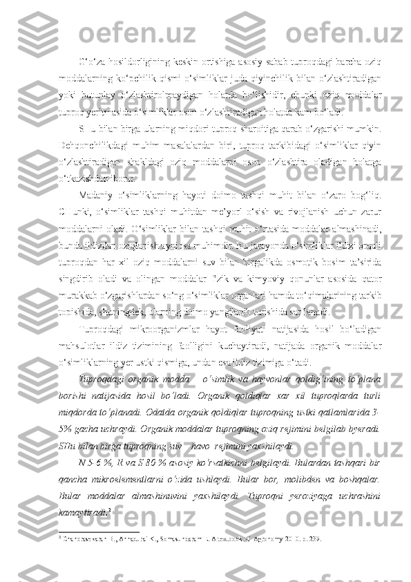 G‘o‘za hosildorligining keskin ortishiga asosiy sabab tuproqdagi barcha oziq
moddalarning   ko‘pchilik   qismi   o‘simliklar   juda   qiyinchilik   bilan   o‘zlashtiradigan
yoki   butunlay   o‘zlashtirolmaydigan   holatda   bo‘lishidir,   chunki   oziq   moddalar
tuproq yeritmasida o‘simliklar oson o‘zlashtiradigan holatda kam bo‘ladi.
SHu bilan birga ularning miqdori tuproq sharoitiga qarab o‘zgarishi mumkin.
Dehqonchilikdagi   muhim   masalalardan   biri,   tuproq   tarkibidagi   o‘simliklar   qiyin
o‘zlashtiradigan   shakldagi   oziq   moddalarni   oson   o‘zlashtira   oladigan   holatga
o‘tkazishdan iborat.
Madaniy   o‘simliklarning   hayoti   doimo   tashqi   muhit   bilan   o‘zaro   bog‘liq.
CHunki,   o‘simliklar   tashqi   muhitdan   me’yorl   o‘sish   va   rivojlanish   uchun   zarur
moddalarni   oladi.   O‘simliklar   bilan   tashqi   muhit   o‘rtasida   moddalar   almashinadi,
bunda ildizdan oziqlanish ayniqsa muhimdir. Bu jarayonda o‘simliklar ildizi orqali
tuproqdan   har   xil   oziq   moddalarni   suv   bilan   birgalikda   osmotik   bosim   ta’sirida
singdirib   oladi   va   olingan   moddalar   fizik   va   kimyoviy   qonunlar   asosida   qator
murakkab o‘zgarishlardan so‘ng o‘simliklar organlari hamda to‘qimalarining tarkib
topishida, shuningdek, ularning doimo yangilanib turishida sarflanadi.
Tuproqdagi   mikroorganizmlar   hayot   faoliyati   natijasida   hosil   bo‘ladigan
mahsulotlar   ildiz   tizimining   faolligini   kuchaytiradi,   natijada   organik   moddalar
o‘simliklarning yer ustki qismiga, undan esa ildiz tizimiga o‘tadi.
Tuproqdagi   organik   modda   –   o‘simlik   va   hayvonlar   qoldig‘ining   to‘plana
borishi   natijasida   hosil   bo‘ladi.   Organik   qoldiqlar   xar   xil   tuproqlarda   turli
miqdorda to‘planadi. Odatda organik qoldiqlar tuproqning ustki  qatlamlarida 3-
5% gacha uchraydi. Organik moddalar tuproqning oziq rejimini belgilab byeradi.
SHu bilan birga tuproqning suv – havo  rejimini yaxshilaydi.
N 5-6 %, R va S 80 % asosiy ko‘rsatkichni belgilaydi. Bulardan tashqari bir
qancha   mikroelementlarni   o‘zida   ushlaydi.   Bular   bor,   molibden   va   boshqalar.
Bular   moddalar   almashinuvini   yaxshilaydi.   Tuproqni   yeroziyaga   uchrashini
kamaytiradi . 3
3
 Chandrasekaran B., Annadurai K., Somasundaram E.  A textbook of  Agronomy 2010. р. 239. 