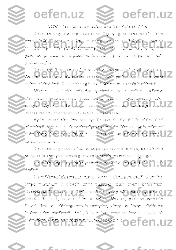 2. O‘simliklar tomonidan oziq elementlarini o‘zlashtirilishi 
O‘simliklarning   ildizi   orqali   oziqlanishi   faqat   yerga   solinayotgan   o‘g‘itlarga
emas,   balki   tuproq   muhitiga,   mikroorganizmlarning   faoliyatiga,   organik
moddalarning   chirishiga   va   tuproqning   suv,   havo   hamda   issiqlik   rejimini
yaxshilashga   qaratilgan   agrotexnika   tadbirlarining   qo‘llanilishiga   ham   ko‘p
jihatdan bog‘liq.
O‘simliklar   3   xil:   avtotrof,   mikrotrof   va   baktyeriotrof   usulda   oziqlanadi.
Avtotrof   oziqlanishda   o‘simliklar   tuproqdan   suvda   yerib   oksidlangan   minyeral
tuzlarni o‘zlashtiradi. Oziqlanishning bu usuli ekinlar uchun asosiy hisoblanadi.
Mikrotrof   oziqlanish   mikoriza   yordamida   sodir   bo‘ladi.   Mikoriza
o‘simliklarning   oziqlanishiga   yordamlashib,   ularning   hayotiga   salbiy   ta’sir
etmaydi.   Ayrim   ma’lumotlarga   qaraganda,   mikoriza   tuproqdagi   zararli
mikroorganizmlarning antagonisti   dushmani hisoblanadi.
Ayrim   mikorizalar   havodagi   yerkin   azotni   o‘zlashtirib   o‘simliklarni
ta’minlaydi. Avtotrof usulda oziqlanadigan ayrim o‘simliklar fakul ь tativ mikrotrof
o‘simliklarga   ham   tegishlidir,   ya’ni   ular   bevosita   va   mikorizalar   yordamida
oziqlanishi mumkin.
O‘simliklarning mikrotrof usulda oziqlanishi hozircha kamrok, lekin o‘simlik
va tuproq baktyeriyalari orasidagi munosabati ancha mukammal o‘rganilgan. 
O‘simliklarni n g baktyeriyalar  yordamida oziqlanishi  baktyeriotrof  oziqlanish
deyiladi.
O‘simliklar va baktyeriyalar orasida oziq moddalar tugunak va ildizlarni bir-
biriga   mustahkam   bog‘lovchi   tomir   tukchalar   orqali   o‘zaro   almashinadi.
Dukkakdosh o‘simliklarning ildizi bir-biridan  k im yo viy tarkibi va boshqa xossalari
jihatidan   farq   qilib,   tugunaklari   har   xil   bo‘ladi.   Masalan,   lyupin   va   syeradella
ildizida   faqat   shu   ekinlarga   mos   baktyeriyalar,   sebarga   va   loviya   ildizida   esa
boshqa   turlari   rivojlanadi.   Beda,   ko‘k   no‘xat,   mosh   va   boshqa   dukkakdosh
o‘simliklarda o‘ziga xos turdagi tugunak baktyeriyalar bor. 