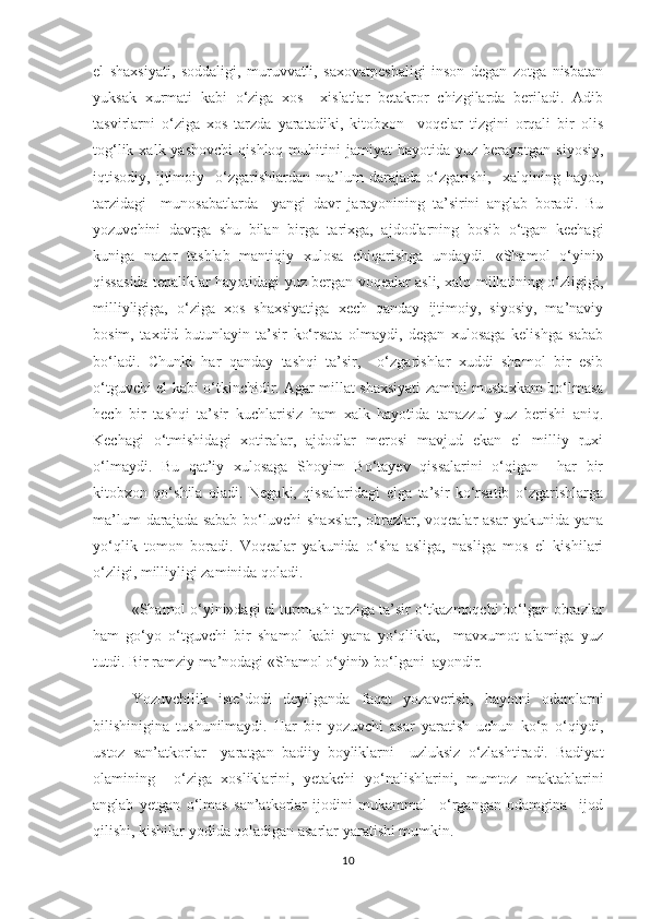 el   shaxsiyati,   soddaligi,   muruvvatli,   saxovatpeshaligi   inson   degan   zotga   nisbatan
yuksak   xurmati   kabi   о‘ziga   xos     xislatlar   betakror   chizgilarda   beriladi.   Adib
tasvirlarni   о‘ziga   xos   tarzda   yaratadiki,   kitobxon     voqelar   tizgini   orqali   bir   olis
tog‘lik  xalk  yashovchi   qishloq  muhitini   jamiyat   hayotida  yuz  berayotgan  siyosiy,
iqtisodiy,   ijtimoiy     о‘zgarishlardan   ma’lum   darajada   о‘zgarishi,     xalqining   hayot,
tarzidagi     munosabatlarda     yangi   davr   jarayonining   ta’sirini   anglab   boradi.   Bu
yozuvchini   davrga   shu   bilan   birga   tarixga,   ajdodlarning   bosib   о‘tgan   kechagi
kuniga   nazar   tashlab   mantiqiy   xulosa   chiqarishga   undaydi.   «Shamol   о‘yini»
qissasida tepaliklar hayotidagi yuz bergan voqealar asli, xalq millatining о‘zligigi,
milliyligiga,   о‘ziga   xos   shaxsiyatiga   xech   qanday   ijtimoiy,   siyosiy,   ma’naviy
bosim,   taxdid   butunlayin   ta’sir   kо‘rsata   olmaydi,   degan   xulosaga   kelishga   sabab
bо‘ladi.   Chunki   har   qanday   tashqi   ta’sir,     о‘zgarishlar   xuddi   shamol   bir   esib
о‘tguvchi el kabi о‘tkinchidir. Agar millat shaxsiyati zamini mustaxkam bо‘lmasa
hech   bir   tashqi   ta’sir   kuchlarisiz   ham   xalk   hayotida   tanazzul   yuz   berishi   aniq.
Kechagi   о‘tmishidagi   xotiralar,   ajdodlar   merosi   mavjud   ekan   el   milliy   ruxi
о‘lmaydi.   Bu   qat’iy   xulosaga   Shoyim   Bо‘tayev   qissalarini   о‘qigan     har   bir
kitobxon   qо‘shila   oladi.   Negaki,   qissalaridagi   elga   ta’sir   kо‘rsatib   о‘zgarishlarga
ma’lum  darajada sabab  bо‘luvchi  shaxslar, obrazlar, voqealar  asar  yakunida yana
yо‘qlik   tomon   boradi.   Voqealar   yakunida   о‘sha   asliga,   nasliga   mos   el   kishilari
о‘zligi, milliyligi zaminida qoladi. 
          «Shamol о‘yini»dagi el turmush tarziga ta’sir о‘tkazmoqchi bо‘lgan obrazlar
ham   gо‘yo   о‘tguvchi   bir   shamol   kabi   yana   yо‘qlikka,     mavxumot   alamiga   yuz
tutdi. Bir ramziy ma’nodagi «Shamol о‘yini» bо‘lgani  ayondir.  
        Yozuvchilik   iste’dodi   deyilganda   faqat   yozaverish,   hayotni   odamlarni
bilishinigina   tushunilmaydi.   Har   bir   yozuvchi   asar   yaratish   uchun   kо‘p   о‘qiydi,
ustoz   san’atkorlar     yaratgan   badiiy   boyliklarni     uzluksiz   о‘zlashtiradi.   Badiyat
olamining     о‘ziga   xosliklarini,   yetakchi   yо‘nalishlarini,   mumtoz   maktablarini
anglab   yetgan   о‘lmas   san’atkorlar   ijodini   mukammal     о‘rgangan   odamgina     ijod
qilishi, kishilar yodida qoladigan asarlar yaratishi mumkin. 
10 