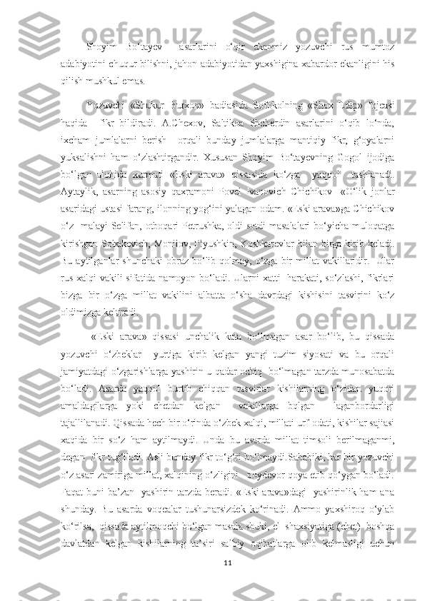           Shoyim   Bо‘tayev     asarlarini   о‘qir   ekanmiz   yozuvchi   rus   mumtoz
adabiyotini chuqur bilishni, jahon adabiyotidan yaxshigina xabardor ekanligini his
qilish mushkul emas. 
       Yozuvchi   «Shukur   Burxon»   badiasida   Sofokolning   «Shox   Edip»   fojeasi
haqida     fikr   bildiradi.   A.Chexov,   Saltikoa   Shcherdin   asarlarini   о‘qib   lо‘nda,
ixcham   jumlalarni   berish     orqali   bunday   jumlalarga   mantiqiy   fikr,   g‘oyalarni
yuksalishni   ham   о‘zlashtirgandir.   Xususan   Shoyim   Bо‘tayevning   Gogol   ijodiga
bо‘lgan   alohida   xurmati   «Eski   arava»   qissasida   kо‘zga     yaqqol     tashlanadi.
Aytaylik,   asarning   asosiy   qaxramoni   Povel   Ivanovich   Chichikov-   «О‘lik   jonlar
asaridagi ustasi farang, ilonning yog‘ini yalagan odam. «Eski arava»ga Chichikov
о‘z   malayi Selifan, otboqari Petrushka, oldi-sotdi  masalalari  bо‘yicha muloqatga
kirishgan  Sobakevich, Monilov, Plyushkin,  Koshkarevlar  bilan birga kirib keladi.
Bu  aytilganlar   shunchaki  obraz  bо‘lib  qolmay,  о‘zga bir  millat   vakillaridir.    Ular
rus xalqi vakili sifatida namoyon bо‘ladi. Ularni  xatti- harakati, sо‘zlashi, fikrlari
bizga   bir   о‘zga   millat   vakilini   albatta   о‘sha   davrdagi   kishisini   tasvirini   kо‘z
oldimizga keltiradi. 
           «Eski   arava»   qissasi   unchalik   kata   bо‘lmagan   asar   bо‘lib,   bu   qissada
yozuvchi   о‘zbeklar     yurtiga   kirib   kelgan   yangi   tuzim   siyosati   va   bu   orqali
jamiyatdagi о‘zgarishlarga yashirin u qadar ochiq   bо‘lmagan tarzda munosabatda
bо‘ladi.   Asarda   yaqqol   burtib   chiqqan   tasvirlar   kishilarning   о‘zidan   yuqori
amaldagilarga   yoki   chetdan   kelgan     vakillarga   bqlgan     laganbordarligi
tajallilanadi. Qissada hech bir о‘rinda о‘zbek xalqi, millati urf-odati, kishilar sajiasi
xaqida   bir   sо‘z   ham   aytilmaydi.   Unda   bu   asarda   millat   timsoli   berilmaganmi,
degan  fikr tug‘iladi. Asli bunday fikr tо‘g‘ri bо‘lmaydi.Sababiki, har bir yozuvchi
о‘z asari zamiriga millat, xalqining о‘zligini   poydevor qoya etib qо‘ygan bо‘ladi.
Faqat  buni   ba’zan    yashirin tarzda  beradi. «Eski   arava»dagi     yashirinlik ham   ana
shunday.   Bu   asarda   voqealar   tushunarsizdek   kо‘rinadi.   Ammo   yaxshiroq   о‘ylab
kо‘rilsa,  qissada aytilmoqchi bо‘lgan masala shuki, el  shaxsiyatiga (chet)  boshqa
davlatdan   kelgan   kishilarning   ta’siri   salbiy   oqibatlarga   olib   kelmasligi   uchun
11 