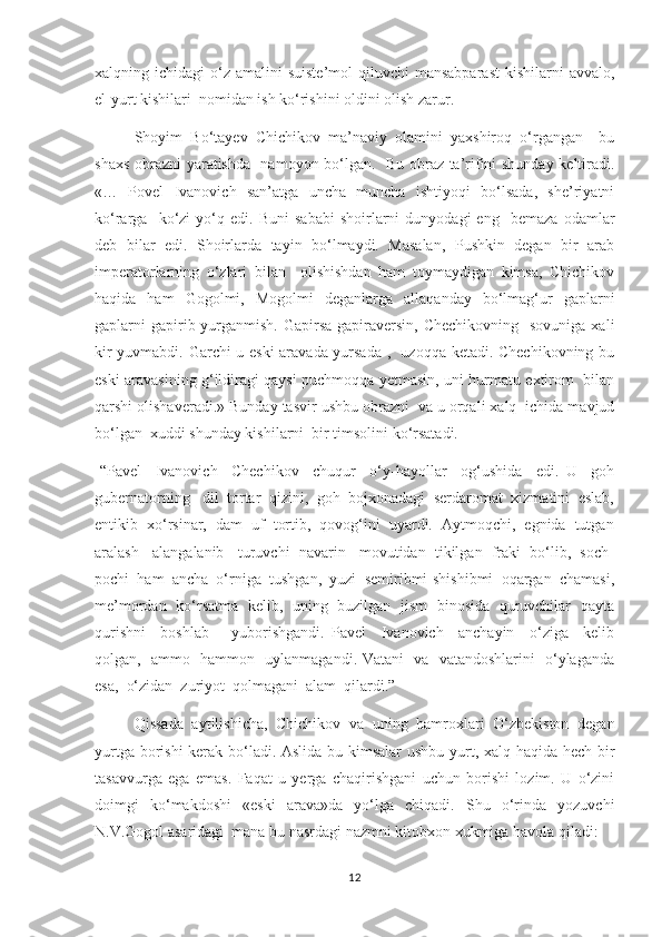 xalqning ichidagi   о‘z  amalini   suiste’mol   qiluvchi   mansabparast   kishilarni   avvalo,
el-yurt kishilari  nomidan ish kо‘rishini oldini olish zarur. 
        Shoyim   Bо‘tayev   Chichikov   ma’naviy   olamini   yaxshiroq   о‘rgangan     bu
shaxs obrazni yaratishda   namoyon bо‘lgan.   Bu obraz ta’rifini shunday keltiradi.
«…   Povel   Ivanovich   san’atga   uncha   muncha   ishtiyoqi   bо‘lsada,   she’riyatni
kо‘rarga    kо‘zi   yо‘q  edi.   Buni   sababi   shoirlarni   dunyodagi   eng     bemaza   odamlar
deb   bilar   edi.   Shoirlarda   tayin   bо‘lmaydi.   Masalan,   Pushkin   degan   bir   arab
imperatorlarning   о‘zlari   bilan     olishishdan   ham   toymaydigan   kimsa,   Chichikov
haqida   ham   Gogolmi,   Mogolmi   deganlarga   allaqanday   bо‘lmag‘ur   gaplarni
gaplarni  gapirib yurganmish. Gapirsa  gapiraversin,  Chechikovning   sovuniga  xali
kir yuvmabdi. Garchi u eski  aravada yursada ,   uzoqqa ketadi. Chechikovning bu
eski aravasining g‘ildiragi qaysi puchmoqqa yetmasin, uni hurmatu extirom   bilan
qarshi olishaveradi.» Bunday tasvir ushbu obrazni  va u orqali xalq  ichida mavjud
bо‘lgan  xuddi shunday kishilarni  bir timsolini kо‘rsatadi.
-“Pavel     Ivanovich     Chechikov     chuqur     о‘y-hayollar     og‘ushida     edi.   U     goh
gubernatorning   dil  tortar  qizini,  goh  bojxonadagi  serdaromat  xizmatini  eslab,
entikib  xо‘rsinar,  dam  uf  tortib,  qovog‘ini  uyardi.  Aytmoqchi,  egnida  tutgan
aralash   alangalanib   turuvchi  navarin   movutidan  tikilgan  fraki  bо‘lib,  soch-
pochi  ham  ancha  о‘rniga  tushgan,  yuzi  semiribmi-shishibmi  oqargan  chamasi,
me’mordan   kо‘rsatma   kelib,   uning   buzilgan   jism   binosida   quruvchilar   qayta
qurishni     boshlab       yuborishgandi.   Pavel     Ivanovich     anchayin     о‘ziga     kelib
qolgan,   ammo   hammon   uylanmagandi. Vatani   va   vatandoshlarini   о‘ylaganda
esa,  о‘zidan  zuriyot  qolmagani  alam  qilardi.”
          Qissada   aytilishicha,   Chichikov   va   uning   hamroxlari   О‘zbekiston   degan
yurtga borishi  kerak bо‘ladi. Aslida bu kimsalar  ushbu yurt, xalq haqida hech bir
tasavvurga   ega   emas.   Faqat   u   yerga   chaqirishgani   uchun   borishi   lozim.   U   о‘zini
doimgi   kо‘makdoshi   «eski   arava»da   yо‘lga   chiqadi.   Shu   о‘rinda   yozuvchi
N.V.Gogol asaridagi  mana bu nasrdagi nazmni kitobxon xukmiga havola qiladi:  
12 