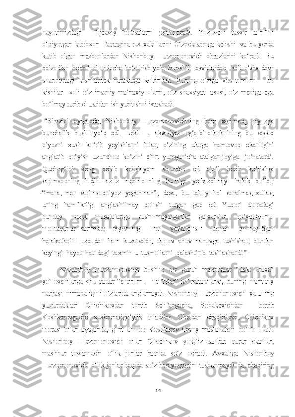 hayotimizdagi     fojeaviy   hodisalarni   jonlantiradi.   Yozuvchi   tasvir   ta’rifini
о‘qiyotgan kitobxon   faqatgina rus vakillarini О‘zbekistonga  kelishi    va bu yerda
kutib   olgan   mezbonlardan   Nishonboy   Hurzamonovich   obrazlarini   kо‘radi.   Bu
epizodlar   hech biri ortiqcha bо‘rtirish yoki kamsitib tasvirlardan   holi о‘sha davr
sharoitidagi   kishilardek   harakatga   keltiriladi.   Buning   о‘ziga   xos   tomoni       bu
kishilar     xoli   о‘z   insoniy   ma’naviy   olami,   о‘z   shaxsiyati   asosi,   о‘z   meniga   ega
bо‘lmay turib el ustidan ish yuritishni istashadi. 
-“Sirasini     aytganda,     Nishonboy     Hurzamonovichning     ham     sarimsoq     piyozga
bunchalik   hushi   yо‘q   edi.   Lekin   u   aksariyat   og‘a-birodarlarining   bu   sassiq
piyozni     xush    kо‘rib    yeyishlarni     bilar,    о‘zining    ularga     hamtovoq    ekanligini
anglatib  qо‘yish  uzunchoq  kо‘zini  chirt  yumganicha  atalgan joyiga   jо‘natardi.
Quchog‘ini     keng     ochib     kelishiyam     shundan     edi.   Qо‘l     berib     kо‘rishsa
sarimsoqning     hidini     azitz     mehmonning     burniga     yetkazolmay       halak     bо‘lar,
“mana, men   sarimsoqpiyoz   yeganman”,   desa,   bu   tabiiy   hol   sanalmas, xullas,
uning     hamfikrligi     anglashilmay     qolishi     turgan     gap     edi.   Yuqori     doiradagi
bunday     nozik     masalalariga     tushinmaydiganlar     galvarslar,     qо‘ychivonu-
molbaqarlar   sarimsoq-   piyozning     hidi     yetkazilishi     uchun     qilmayotgan
harakatlarini  uzoqdan  ham  kuzatsalar,  darrov  anov-manovga  tushishar,  bundan
keyingi  hayot  haqidagi  taxmin-u  tusmollarni  qalashtirib  tashlashardi.”
      Nishonboy   Hurzamonovich   boshliq   bir   guruh   mezbonlar   “Eski   arava”
yо‘lovchilarga   shu   qadar   “ehtiromu     iltifotlar”   kо‘rsatadilarki,   buning   mantiqiy
natijasi   nimadaligini о‘zlarida anglamaydi. Nishonboy Hurzomonovich   va uning
yugurdaklari   Chichikovdan   tortib   Selifangacha,   Sobakevichdan     tortib
Koshkarevgacha   xushomadgо‘ylik   qiladilar.   Chetdan   chaqirilgan,   Chichikov
iborasi   bilan   aytganda,   g‘irt   ahmoq   Koshkarev   ilmiiy   maslahatchi   bо‘lib   oladi.
Nishonboy   Hurzomonovich   bilan   Chechikov   yolg‘iz   suhbat   qurar   ekanlar,
mashhur   tovlamachi   о‘lik   jonlar   haqida   sо‘z   ochadi.   Avvaliga   Nishonboy
Hurzomonovich  о‘lik jonlar haqida sо‘z borayotganini tushunmaydi-da, chaqiring
14 