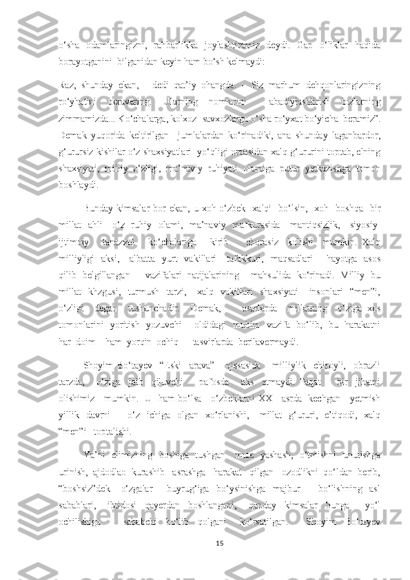 о‘sha   odamlaringizni,   rahbarlikka   joylashtiramiz   deydi.   Gap   о‘liklar   haqida
borayotganini  bilganidan keyin ham bо‘sh kelmaydi: 
Raz,   shunday   ekan,   -   dedi   qat’iy   ohangda.   –   Siz   marhum   dehqonlaringizning
rо‘yhatini   beravering.   Ularning   nomlarini     abadiylashtirish   bizlarning
zimmamizda... Kо‘chalarga, kolxoz- savxozlarga о‘sha rо‘yxat bо‘yicha  beramiz”.
Demak   yuqorida   keltirilgan     jumlalardan   kо‘rinadiki,   ana   shunday   laganbardor,
g‘urursiz kishilar о‘z shaxsiyatlari  yо‘qligi orqasidan xalq g‘ururini toptab, elning
shaxsiyati,   milliy   о‘zligi,   ma’naviy   ruhiyati   olamiga   putur   yetkazishga   tomon
boshlaydi. 
        Bunday  kimsalar   bor   ekan, u  xoh о‘zbek   xalqi    bо‘lsin,   xoh   boshqa     bir
millat    ahli     о‘z   ruhiy   olami,   ma’naviy   mafkurasida     mantiqsizlik,     siyosiy-
ijtimoiy       tanazzul       kо‘chalariga       kirib         chorasiz     kolishi     mumkin.   Xalq
milliyligi    aksi,      albatta   yurt     vakillari      tafakkuri,   maqsadlari         hayotga    asos
qilib   belgillangan         vazifalari   natijalarining       mahsulida   kо‘rinadi.   Milliy   bu
millat     khzgusi,     turmush     tarzi,       xalq     vakillari     shaxsiyati       insonlari     “men”i,
о‘zligi     degan     tushunchadir.     Demak,         asarlarda     millatning     о‘ziga   xos
tomonlarini   yoritish   yozuvchi       oldidagi   muhim   vazifa   bо‘lib,   bu   harakatni
har  doim    ham  yorqin  ochiq      tasvirlarda  berilavermaydi.
     Shoyim   Bо‘tayev     “Eski     arava”       qissasida       milliylik     chiroyli,     obrazli
tarzda,       о‘ziga     jalb     qiluvchi         pafosda       aks     etmaydi.   Faqat         bir     jihatni
olishimiz     mumkin.   U   ham bо‘lsa     о‘zbeklarni XX     asrda   kechgan     yetmish
yillik   davrni           о‘z   ichiga     olgan     xо‘rlanishi,      millat    g‘ururi,   e’tiqodi,    xalq
“men”i   toptalishi. 
     Ya’ni   elimizning   boshiga   tushgan     mute   yashash,   о‘tmishni   unutishga
urinish,  ajdodlao  kurashib   asrashga   harakat   qilgan   ozodlikni  qо‘ldan  berib,
“boshsiz”dek       о‘zgalar         buyrug‘iga     bо‘ysinishga     majbur           bо‘lishning     asl
sabablari,       ibtidosi     qayerdan     boshlangani,       qanday     kimsalar     bunga         yо‘l
ochilishiga           sababchi     bо‘lib     qolgani       kо‘rsatilgan.         Shoyim     Bо‘tayev
15 