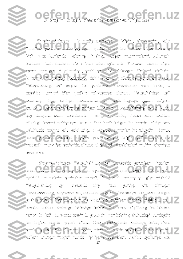 I.2.   Shoyim  Bo‘tayev  qissalarida xarakter va ruhiyat tasviri
    Shoyim     Bo‘tayev       o‘z     ijodiy     asarlariga       o‘zligini,     shaxsiyatini,     xalq
“men”ini   yashirin   tarzda   joylagan     ijodkorlardan   biri.     Adib   o‘tgan   asrning
kirli       vora     kunlarida       xalqning       boshiga       kelgan     muommolarni,     zulumatli
kunlarni    turli  illatlarni  o‘z  so‘zlari  bilan  ayta  oldi.  Yozuvchi  asarini  o‘qib
aynan  toptalgan   el  g‘ururi-yu,  yoshlarga  ta’sir  o‘tkazgan   illatlarni  tajallisini
ko‘ramiz.   Yuqoridagi   fikrlarimiz     dalili   sifatida   ijodkorning   yana   bir   qissasi
“Muyulishdagi     uy”     xaqida     fikr     yuritamiz.     Yozuvchining     asari     borki,     u
qaysidir       tomoni     bilan     ijodkor     hol-xayotiga     ulanadi.     “Muyulishdagi     uy”
asaridagi       ilgari     surilgan     masalalardan     biri     katta     hayotga     qadam     qo‘yish
arafasida    turgan    yoshlarning    ruhiyatida   zamon     o‘zgarishlarning   ta’sir     kuchi
qay     darajada     ekani     tasvirlanadi.         Bizga     ma’lumki,     o‘zbek     xalqi     azaldan
oiladagi  farzand  tarbiyasiga  katta  e’tibor  berib  kelgan. Bu  borada   o‘ziga  xos
uslublarda  boshqa  xalq  vakillariga   o‘xshamas  tomonlar  bir  talaydir.   Demak
bizda     yoshlarni     mustaqil     hayotga     qadam     qo‘yib,     to‘g‘ri     yo‘ldan    yurib,   o‘z
maqsadli  manziliga  yetishida, albatta  ulug‘larni   maslahatlari  muhim  ahamiyat
kasb  etadi.  
      Shoyim     Bo‘tayev     “Muyulishidagi     uy”     qmssasida     yaratilgan    obrazlari
orqali  ular  tilidan  qanday  fikrlarni  ayta  oladi,  xalqning  qaysi  bir  dardi  yoki
og‘riqli    nuqtalarini  yoritishga  urinadi,   bu  borada  qanday  yutug‘ga  erishdi?
“Muyulishdagi     uy”     qissasida     oliy     o‘quv     yurtiga     kira     olmagan
Toshquvvatning   sarguzashtlari, institutni   tugatib   Toshkentga   ish   izlab   kelgan
yosh  yozuvchi  Yoribekning  ruhiy  xolati  aks  ettirilgan. Yorbek  qishloqda  ota-
onasini    tashlab   shaharga   ishlashga   keladi.   Ota- onasi    o‘g‘lining   bu   ishidan
narozi  bo‘ladi. Bu  voqea  tasvirida  yozuvchi  Yoribekning  shahardagi  qandaydir
bir     tog‘asi     haqida     gapirib     o‘tadi.    Onasi     qachonlardir     shaharga     ketib,  o‘sha
yerda  uy-joy  qilib   o‘zgacha  muhit,  odamlar  orasida  yashab,  qishloq  hayotini
salkam  unutgan  “tog‘a”  haqida  o‘g‘liga  so‘zlar  ekan,  qishloq  ayollariga  xos
17 