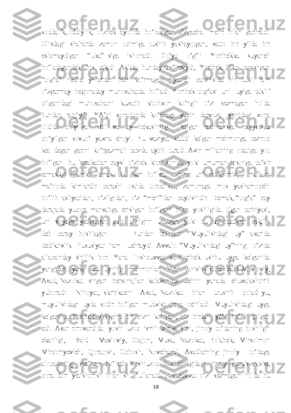 soddalik, oddiylik,   o‘zbek   ayolida   bo‘ladigan   o‘zgacha     mehr   bilan   gapiradi.
Olisdagi     shaharda     zamon     oqimiga     tushib     yashayotgan,     xatto     bir     yilda     bir
eslamaydigan     “uka”   siga     ishonadi.     Go‘yo     o‘g‘li     Yoribekka     suyanch
bo‘ladigandek   his  qiladi.  Aslida  bunday  bo‘lmaydi,  Yoribek  bilan  tanishgan
“tog‘a”     necha     yillardan     beri     ko‘rmagan     jiyanini     qarshisida     bir     tuki     ham
o‘zgarmay  begonaday  munosabatda  bo‘ladi. Yoribek  tog‘asi  uni   uyiga  taklif
qilganidagi     munosabatni     kuzatib     kitobxon     ko‘ngli     o‘zi     sezmagan     holda
bundan   ranjiydi.   YA’ni   xonadonda   ko‘chaga   yaqin   darvoza     yonidagi   xona
oldida     qo‘yilgan     stol     va     uy     bekasining         kelgan     mehmonga       tayyorlab
qo‘yilgan   sovuo‘   yaxna   choyi.   Bu   vaziyat   xuddi   kelgan   mehmonga   teziroq
ket  degan  gapni  ko‘rgazmali  tarzda  aytib  turadi. Axir  millatning  odatiga  yot
bo‘lgan   bu  harakatlar  qaysi  o‘zbek  kitobxoniga  yoki  umuman  insonga  ta’sir
etmasligi   mumkin   emas.   Bu   ham   bo‘lsa,   bizning   urf-odatlarimizni     ma’lum
ma’noda     kimlardir     qarashi     ostida     toptalishi,     zamonaga     mos     yashamoqchi
bo‘lib  asliyatidan,  o‘zligidan,  o‘z  “men”idan  qaytishidir.  Demak, “tog‘a”  qay
darajada  yuqori  mansabga  erishgan  bo‘lgani  bilan  yoshligida  olgan  tarbiyasi,
uni     voyaga   yetkazgan     xalq    o‘zligini    unutgan   yoki    bu   urf-odatlarni     eskilik
deb     qaray     boshlagan.                 Bundan     tashqari     “Muyulishdagi     uy”     asarida
dediktivlik     hususiyati   ham     uchraydi.   Avvalo   “Muyulishdagi   uy”ning     o‘zida
allaqanday   sirlilik   bor.   Yana   Toshquvvat    va Yoribek   ushbu   uyga   kelganida
yangidan     yangi     bu     uyning     mehmonlari     bilan     tanishishdilar.   Said   Movloviy,
Asad,   Nazokat     singari     personajlar     kalavaning     uchini     yanada     chuvalashtirib
yuboradi.     Nihoyat,   skripkachi     Asad,   Nazokat     bilan     urushib     qoladi-yu,
muyulishdagi  uyda  sodir  bo‘lgan  mudxish  jinot  ochiladi.  Muyulishdagi  uyga
kelganida  Yoribek  yoshgina  bir  qizni  ko‘rgan,  qiz  birdan   yo‘q  bo‘lib  qolgan
edi.  Asar  pirovardida   yoshi  uzoq  ismli  kimsa  sirli,  jinoiy  to‘daning  boshlig‘i
ekanligi,     Said     Mavloviy,   Otajon,   Musa,   Nazokat,   Bolabek,   Mirsolmon
Mirqoriyevich,   Qoratosh,   Oqbosh,   Novchaqul,   Asadlarning   jinoiy     to‘daga
aloqadorligi     ma’lum     bo‘ladi.   Yoshiuzoq     boshchiligidagi     jinoiy    guruh     nasha,
qora  dori  yetishtirish  bilan  shug‘ullanadi. Toshquvvat  o‘zi  sezmagan  holda  bu
18 