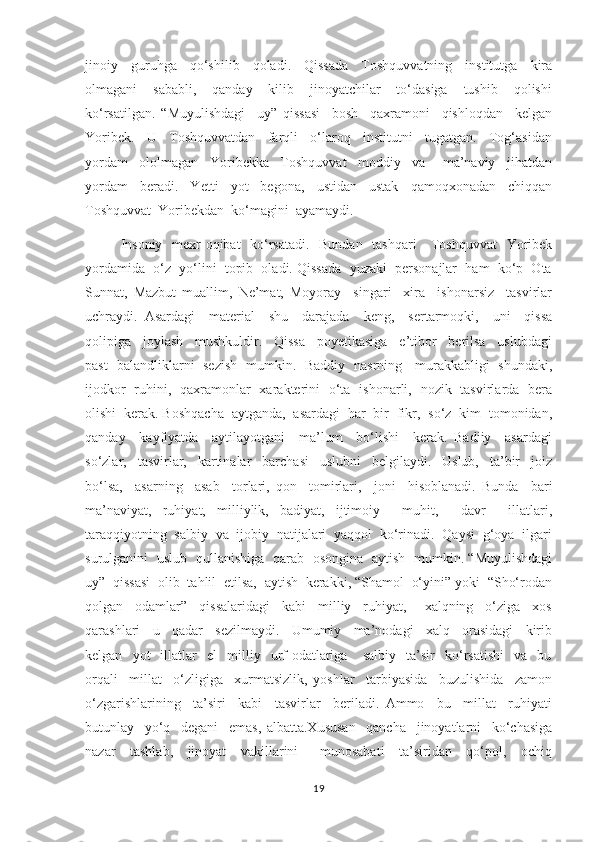 jinoiy     guruhga     qo‘shilib     qoladi.     Qissada     Toshquvvatning     institutga     kira
olmagani     sababli,     qanday     kilib     jinoyatchilar     to‘dasiga     tushib     qolishi
ko‘rsatilgan.   “Muyulishdagi     uy”   qissasi     bosh     qaxramoni     qishloqdan     kelgan
Yoribek.     U     Toshquvvatdan     farqli     o‘laroq     institutni     tugatgan.     Tog‘asidan
yordam     ololmagan     Yoribekka     Toshquvvat     moddiy     va       ma’naviy     jihatdan
yordam     beradi.     Yetti     yot     begona,     ustidan     ustak     qamoqxonadan     chiqqan
Toshquvvat  Yoribekdan  ko‘magini  ayamaydi. 
Insoniy   mexr-oqibat    ko‘rsatadi.   Bundan   tashqari      Toshquvvat    Yoribek
yordamida  o‘z  yo‘lini  topib  oladi. Qissada  yuzaki  personajlar  ham  ko‘p  Ota
Sunnat,   Mazbut   muallim,   Ne’mat,   Moyoray     singari     xira     ishonarsiz     tasvirlar
uchraydi.   Asardagi     material     shu     darajada     keng,     sertarmoqki,     uni     qissa
qolipiga     joylash     mushkuldir.     Qissa     poyetikasiga     e’tibor     berilsa     uslubdagi
past- balandliklarni   sezish   mumkin.   Baddiy   nasrning     murakkabligi   shundaki,
ijodkor   ruhini,   qaxramonlar   xarakterini   o‘ta   ishonarli,   nozik   tasvirlarda   bera
olishi  kerak. Boshqacha  aytganda,  asardagi  har  bir  fikr,  so‘z  kim  tomonidan,
qanday     kayfiyatda     aytilayotgani     ma’lum     bo‘lishi     kerak.   Badiiy     asardagi
so‘zlar,     tasvirlar,     kartinalar     barchasi     uslubni     belgilaydi.     Uslub,     ta’bir     joiz
bo‘lsa,     asarning     asab     torlari,   qon     tomirlari,     joni     hisoblanadi.   Bunda     bari
ma’naviyat,   ruhiyat,   milliylik,   badiyat,   ijtimoiy     muhit,     davr     illatlari,
taraqqiyotning  salbiy  va  ijobiy  natijalari  yaqqol  ko‘rinadi.  Qaysi  g‘oya  ilgari
surulganini   uslub   qullanishiga   qarab   osongina   aytish   mumkin. “Muyulishdagi
uy”  qissasi  olib  tahlil  etilsa,  aytish  kerakki, “Shamol  o‘yini” yoki  “Sho‘rodan
qolgan     odamlar”     qissalaridagi     kabi     milliy     ruhiyat,       xalqning     o‘ziga     xos
qarashlari     u     qadar     sezilmaydi.     Umumiy     ma’nodagi     xalq     orasidagi     kirib
kelgan     yot     illatlar     el     milliy     urf-odatlariga      salbiy     ta’sir     ko‘rsatishi     va     bu
orqali     millat     o‘zligiga     xurmatsizlik,   yoshlar     tarbiyasida     buzulishida     zamon
o‘zgarishlarining     ta’siri     kabi     tasvirlar     beriladi.   Ammo     bu     millat     ruhiyati
butunlay     yo‘q     degani     emas,   albatta.Xususan     qancha     jinoyatlarni     ko‘chasiga
nazar     tashlab,     jinoyat     vakillarini       munosabati     ta’siridan     qo‘pol,     ochiq
19 