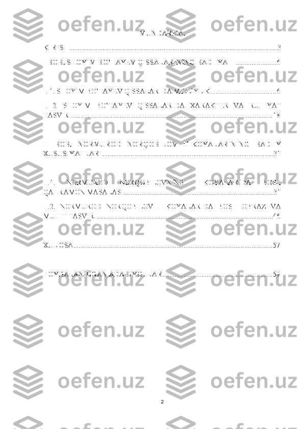 MUNDARIJA.
KIRISH .....................................................................................................................3
I BOB. SHOYIM B O’ TAYEV QISSALARINING BADIIYATI .......................6
I. 1. SHOYIM B O’ TAYEV QISSALARIDA MILLIYLIK.....................................6
I.   2.   SHOYIM   BO’TAYEV   QISSALARIDA   XARAKTER   VA   RUHIYAT
TASVIRI.................................................................................................................18
II   BOB.   NORMUROD   NORQOBILOV   HIKOYALARINING   BADIIY
XUSUSIYATLARI ................................................................................................31
II.1.   NORMUROD   NORQOBILOVNING   HIKOYALARIDA   BOSH
QAHRAMON MASALASI....................................................................................31
II.2.   NORMUROD   NORQOBILOV   HIKOYALARIDA   BOSH   OBRAZ   VA
MUHIT TASVIRI...................................................................................................46
XULOSA ................................................................................................................57
FOYDALANILGAN ADABIYOTLAR ..............................................................59
2 