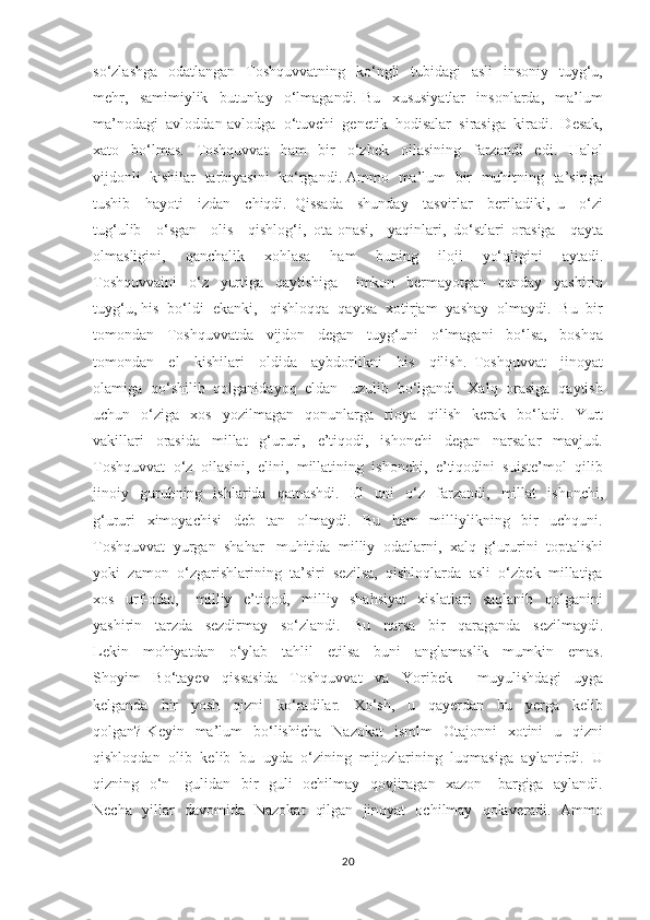 so‘zlashga    odatlangan   Toshquvvatning   ko‘ngli    tubidagi    asli    insoniy   tuyg‘u,
mehr,     samimiylik     butunlay     o‘lmagandi.   Bu     xususiyatlar     insonlarda,     ma’lum
ma’nodagi  avloddan-avlodga  o‘tuvchi  genetik  hodisalar  sirasiga  kiradi.  Desak,
xato     bo‘lmas.     Toshquvvat     ham     bir     o‘zbek     oilasining     farzandi     edi.     Halol
vijdonli  kishilar  tarbiyasini   ko‘rgandi. Ammo  ma’lum   bir  muhitning   ta’siriga
tushib     hayoti     izdan     chiqdi.   Qissada     shunday     tasvirlar     beriladiki,   u     o‘zi
tug‘ulib     o‘sgan     olis     qishlog‘i,   ota-onasi,     yaqinlari,   do‘stlari   orasiga     qayta
olmasligini,     qanchalik     xohlasa     ham     buning     iloji     yo‘qligini     aytadi.
Toshquvvaini     o‘z     yurtiga     qaytishiga       imkon     bermayotgan     qanday     yashirin
tuyg‘u, his  bo‘ldi  ekanki,   qishloqqa  qaytsa  xotirjam  yashay  olmaydi.  Bu  bir
tomondan     Toshquvvatda     vijdon     degan     tuyg‘uni     o‘lmagani     bo‘lsa,     boshqa
tomondan     el     kishilari     oldida     aybdorlikni     his     qilish.   Toshquvvat     jinoyat
olamiga  qo‘shilib  qolganidayoq  eldan   uzulib  bo‘lgandi.  Xalq  orasiga  qaytish
uchun    o‘ziga    xos     yozilmagan     qonunlarga     rioya     qilish     kerak     bo‘ladi.    Yurt
vakillari     orasida     millat     g‘ururi,     e’tiqodi,     ishonchi     degan     narsalar     mavjud.
Toshquvvat  o‘z  oilasini,  elini,  millatining  ishonchi,  e’tiqodini  suiste’mol  qilib
jinoiy    guruhning     ishlarida     qatnashdi.     El     uni     o‘z    farzandi,     millat     ishonchi,
g‘ururi     ximoyachisi     deb     tan     olmaydi.     Bu     ham     milliylikning     bir     uchquni.
Toshquvvat  yurgan  shahar   muhitida  milliy  odatlarni,  xalq  g‘ururini  toptalishi
yoki  zamon  o‘zgarishlarining  ta’siri  sezilsa,  qishloqlarda  asli  o‘zbek  millatiga
xos     urf-odat,       milliy     e’tiqod,     milliy     shahsiyat     xislatlari     saqlanib     qolganini
yashirin     tarzda     sezdirmay     so‘zlandi.     Bu     narsa     bir     qaraganda     sezilmaydi.
Lekin     mohiyatdan     o‘ylab     tahlil     etilsa     buni     anglamaslik     mumkin     emas.
Shoyim     Bo‘tayev     qissasida     Toshquvvat     va     Yoribek         muyulishdagi     uyga
kelganda     bir     yosh     qizni     ko‘radilar.     Xo‘sh,     u     qayerdan     bu     yerga     kelib
qolgan?  Keyin    ma’lum     bo‘lishicha     Nazokat    ismlm     Otajonni     xotini    u    qizni
qishloqdan  olib  kelib  bu  uyda  o‘zining  mijozlarining  luqmasiga  aylantirdi.  U
qizning   o‘n     gulidan   bir   guli   ochilmay   qovjiragan   xazon     bargiga   aylandi.
Necha   yillar   davomida   Nazokat   qilgan   jinoyat   ochilmay   qolaveradi.   Ammo
20 