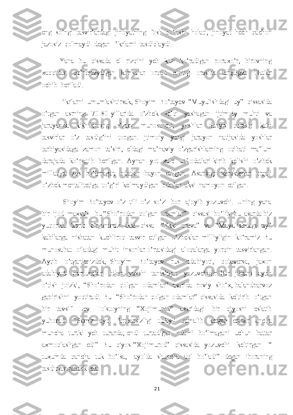 eng  so‘ngi  tasvirlardagi  jinoyatning  fosh  bo‘lishi  holati,  jinoyat  hech  qachon
jazosiz  qolmaydi  degan  fikrlarni  tasdiqlaydi.  
    Yana     bu     qissada     el     rizqini     yeb     kun     ko‘radigan     poraxo‘r,     birovning
xaqqidan     qo‘rqmaydigan     kimsalar     orqali     elning     orasida     tarqalgan     illatlar
ochib  beriladi.  
      Fikrlarni  umumlashtirsak, Shoyim  Bo‘tayev  “Muyulishdagi  uy”  qissasida
o‘tgan     asrning     70-80   yillarida     o‘zbek     xalqi     yashagan     ijtimoiy     muhti     va
jarayonda     kishilarning     o‘zaro     munosabati,     yoshlar     dunyo     qarashi     kabi
tasvirlar     o‘z     tasdig‘ini     topgan.   Ijtimoiy     yangi     jarayon     natijasida     yoshlar
tarbiyasidaga  zamon  ta’siri,  eldagi  ma’naviy  o‘zgarishlarning  oqibati  ma’lum
darajada   ko‘rsatib   berilgan.   Aynan   yot   xalq   urf-odatlari kirib   kelishi   o‘zbek
millatiga     xos    bo‘lmagan    odatlar     bayon    etilgan.    Asardagi    xarakterlar     orqali
o‘zbek mentalitetiga  to‘g‘ri  kelmaydigan  odatlar  aksi  namoyon  etilgan.  
           Shoyim  Bo‘tayev  o‘z  tili  o‘z  so‘zi  bor   ajoyib  yozuvchi.  Uning  yana
bir  ijod  maxsuli  -bu “Sho‘rodan  qolgan  odamlar”   qissasi  bo‘lib  bu  asarda biz
yuqorida   kqrib   o‘tganimiz   ikki    qissa      “Eski    arava”   va   “Muyulishdagi    uy”
kabilarga   nisbatan  kuchliroq   tasvir  etilgan  o‘zbeklar   milliyligin  ko‘ramiz. Bu
munosabat   oiladagi   muhit   insonlar o‘rtasidagi   aloqalarga   yorqin   tasvirlangan.
Aytib     o‘tganimizdek,   Shoyim     Bo‘tayev     rus     adabiyoti,     qolaversa,     jaxon
adabiyoti     namunalari     bilan     yaxshi     tanishgan     yozuvchidir.   Bir     jihatni     aytib
o‘tish   joizki,   “Sho‘rodan   qolgan   odamlar”   asarida   roviy   sho‘x, balandparvoz
gapirishni     yoqtiradi.  Bu   “Sho‘rodan  qolgan  odamlar”  qissasida     keltirib   o‘tgan
bir     tavsif     Lev     Tolstoyning     “Xojimurod”     asaridagi     bir     qiyosni     eslatib
yuboradi.     “Semiz     ayol     farosatsizligi     tufayli     qamalib     ketgan     eridan     ancha
muncha   turtki    yeb    turarda;  endi    turtadigan    odami    bo‘lmagani    uchun   battar
axmoqlashgan     edi”    Bu    qiyos   “Xojimurod”    qissasida    yozuvchi      keltirgan      “
tuxumda   qancha   tuk   bo‘lsa,     ayolda   shuncha   aql   bo‘ladi”   degan   iboraning
tasdiqlangandek  edi. 
21 