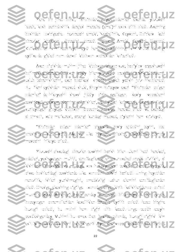     Yana   bir    jihat    borki,   “Sho‘rodan   qolgan    odamlar”   asarida      yozuvchi
laqab,  kosb- qarindoshlik  darajasi  martaba  (amal)ni  asos  qilib  oladi.  Asarning
boshidan     oxirigacha     nazoratchi   amaki,   Nachal’nik,   Kayvoni,   Go‘rkov     kabi
obrazlar     kitobxon     diqqatini     tortadi.     Qissada   Amaki,   Kayvoni,   Oqsoqol,
Ko‘ksaqollar   ismi   hatto   aytilmaydi   ham. Nazoratchining   ismi MELS   ekanligi
aytilsa-da  g‘alati  nom  darxol  kitobxon  xotirasidan  ko‘tariladi.  
      Asar   o‘qishda   muhim   jihat   kitobxon   zinxor sust, beo‘ylov   ergashuvchi
bo‘lmasligi    kerak. Kitobxon   raviy   bilan yozuvchi   orasidagi    nozik   aloqalarni,
uslub  tebranishlarini,   asar  poetikasi    sirlarini   anglab  yetishi   joiz   hisoblanadi.
Bu   fikrni aytishdan   maqsad   shuki, Shoyim Bo‘tayev   asari   “Sho‘rodan   qolgan
odamlar”   da   hikoyachi     shaxsi     jiddiy     o‘rin     egallagan.     Raviy       voqealarni
tasvirlaydi,   qaxramonlarning   qilmishlari,   faoliyatini   ko‘rsatadi,   asardagi   ilgari
surilayotgan  g‘oyaga  kitobxon   diqqatini  tortishga  harakat  qiladi  va  asardagi
el  timsoli,  xalq  mafkurasi,  ertangi  kundagi  maqsad,  o‘ylarini  ham  so‘zlaydi. 
    “Sho‘rodan     qolgan     odamlar”     qissasida     roviy     ajdodini     tayini,     ota-
onasining       burdi     yo‘q    Aka     va     Uka     hayotini,     oilasini,     aloqalarini,    ijtimoiy
mavqeini   hikoya  qiladi.
      Yozuvchi qissadagi   obrazlar   tasvirini   berish   bilan   ularni   hatti- harakati,
odatlari, yashayotgan   muhiti,   atrofdagilar   bilan   munosabati orqali   o‘zlikni,   el
kishilarini  shaxsiyati  va  millatga  xos  hususiyatlarni  tavsiflab  beradi. Aytaylik,
qissa  boshlaridagi  tasvirlarda  Uka  xonodoni  tasviri  beriladi.  Uning  hayotidan
narozilik,     ishlari     yurishmagini,     omadsizligi     uchun     alamini     atrofdagilardan
oladi. Onasiga,  akasining o‘g‘liga     xonodonlariga   kirib   kelishlaridanoq   qo‘pol
muomila   qiladi. Aniqrog‘i, hech   qanday   samimiyat   bildirmaydi. U   bir   qancha
boqayotgan     qoramollaridan     kasalliklar     tarqalib     ayrilib     qoladi.   Faqat     birgina
buzog‘i     qoladi,     bu     molni     ham     o‘g‘ri     olib     ketadi.   Unga     taqdir     atayin
qasdlashganday. Muhimi   bu   emas. Gap   boshqa   toionda,   buzog‘i o‘g‘risi   kim
asli. Nima uchun  bu  ishni  bajarishgan?  Ayni  shu  voqea  sabab bir  oila  barbod
22 